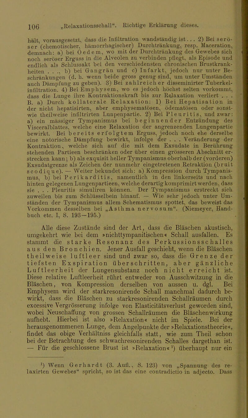 hält, vorausgesetzt, dass die Infiltration wandständig ist... 2) Bei serö- ser (chemotischer, hämorrhagischer) Durchtränkung, resp. Maceration, demnach: a) bei Oedem, wo mit der Durchtränkung des Gewebes sich noch seröser Erguss in die Alveolen zu verbinden pflegt, als Episode und endlich als Schlussakt bei den verschiedensten chronischen Brustkrank- heiten . . ., b) bei Gangrän und c) Infarkt, jedoch nur unter Be- schränkungen (d. h. wenn beide gross genug sind, um unter Umständen auch Dämpfung zu geben). 3) Bei zahlreich er disseminirter Tuberkel- infiltration. 4) Bei Emphysem, wo es jedoch höchst selten vorkommt, dass die Lunge ihre Kontraktionskraft bis zur Relaxation verliert . . . B. a) Durch kollaterale Relaxation: 1) Bei Hepatisation in der nicht hepatisirten, aber emphysematösen, ödematösen oder sonst- wie theilweise infiltrirten Lunpenpartie. 2) Bei Pleuritis, und zwar: a) ein mässiger Tympanismus bei beginnender Entzündung des Visceralblattes, welche eine Relaxation der angrenzenden Lungenpartie bewirkt. Bei bereits erfolgtem Erguss, jedoch noch ehe derselbe eine notorische Dämpfung bewirkt, infolge der . . . Veränderung der Kontraktion, welche sich auf die mit dem Exsudate in Berührung stehenden Partieen beschränken oder über einen grösseren Abschnitt er- strecken kann; b) als exquisit heller Tympanismus oberhalb der (vorderen) Exsudatgrenze als Zeichen der nunmehr eingetretenen Retraktion (bruit scodique). — Weiter bekundet sich: a) Kompression durch Tympanis- mus, b) bei Perikarditis, namentlich in den linkerseits und nach hinten gelegenen Lungenpartieen, welche derartig komprimirt werden, dass sie . . . Pleuritis simuliren können. Der Tympanismus erstreckt sich zuweilen bis zum Schlüsselbein hinauf. — Wie sehr jedoch unter Um- ständen der Tympanismus allem Schematismus spottet, das beweist das Vorkommen desselben bei „Asthma nervo sum. (Niemeyer, Hand- buch etc. I, S. 193-195.) Alle diese Zustände sind der Art, dass die Bläschen akustisch, umgekehrt wie bei dem »nichttympanitischen« Schall ausfallen. Es stammt die starke Resonanz des Perkussionsschalles aus den Bronchien. Jener Ausfall geschieht, wenn die Bläschen theilweise luftleer sind und zwar so, dass die Grenze der tiefsten Exspiration überschritten, aber gänzliche Luftleerheit der Lungensubstanz noch nicht erreicht ist. Diese relative Luftleerheit rührt entweder von Ausschwitzung in die Bläschen, von Kompression derselben von aussen u. dgl. Bei Emphysem wird der starkresonirende Schall manchmal dadurch be- wirkt, dass die Bläschen zu starkresonirenden Schallräumen durch excessive Vergrösserung infolge von Elasticitätsverlust geworden sind, wobei Neuschaffung von grossen Schallräumen die Bläschenwirkung aufhebt. Hierbei ist also »Relaxation« nicht im Spiele. Bei der herausgenommenen Lunge, dem Angelpunkte der »Relaxationstheorie«, findet das obige Verhältniss gleichfalls statt, wie zum Theil schon bei der Betrachtung des schwachresonirenden Schalles dargethan ist. — Für die geschlossene Brust ist »Relaxation«') überhaupt nur ein 0 Wenn Gerhardt (3. Aufl., S. 123) von „Spannung des re- laxirten Gewebes spricht, so ist das eine contradictio in adjecto. Dass