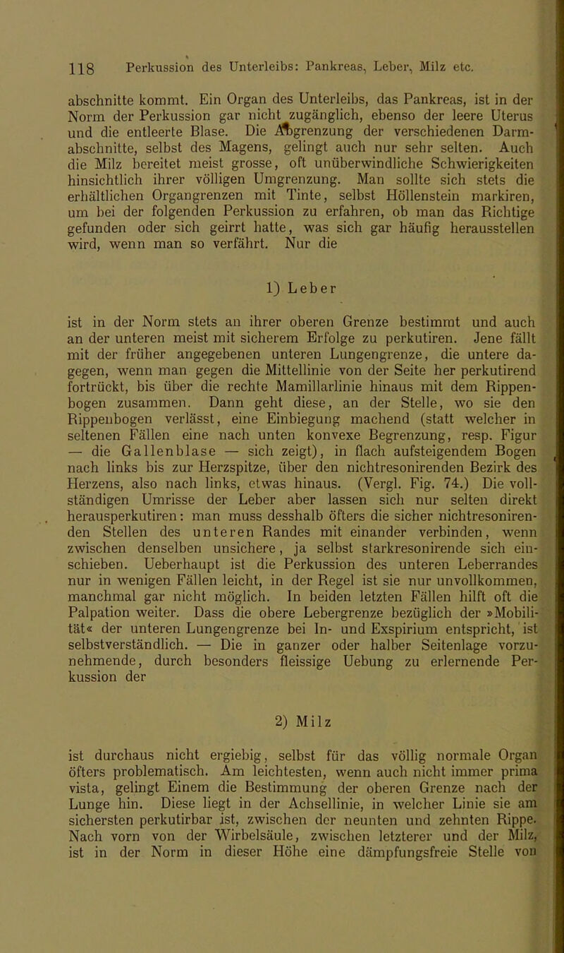 abschnitte kommt. Ein Organ des Unterleibs, das Pankreas, ist in der Norm der Perkussion gar nicht zugänglich, ebenso der leere Uterus und die entleerte Blase. Die ^ft)grenzung der verschiedenen Darm- abschnitte, selbst des Magens, gelingt auch nur sehr selten. Auch die Milz bereitet meist grosse, oft unüberwindliche Schwierigkeiten hinsichtlich ihrer völligen Umgrenzung. Man sollte sich stets die erhältlichen Organgrenzen mit Tinte, selbst Höllenstein markiren, um bei der folgenden Perkussion zu erfahren, ob man das Richtige gefunden oder sich geirrt hatte, was sich gar häufig herausstellen wird, wenn man so verfährt. Nur die 1) Leber ist in der Norm stets an ihrer oberen Grenze bestimmt und auch an der unteren meist mit sicherem Erfolge zu perkutiren. Jene fällt mit der früher angegebenen unteren Lungengrenze, die untere da- gegen, wenn man gegen die Mittellinie von der Seite her perkutirend fortrückt, bis über die rechte Mamillarlinie hinaus mit dem Rippen- bogen zusammen. Dann geht diese, an der Stelle, wo sie den Rippenbogen verlässt, eine Einbiegung machend (statt welcher in seltenen Fällen eine nach unten konvexe Begrenzung, resp. Figur — die Gallenblase — sich zeigt), in flach aufsteigendem Bogen nach links bis zur Herzspitze, über den nichtresonirenden Bezirk des Herzens, also nach links, etwas hinaus. (Vergl. Fig. 74.) Die voll- ständigen Umrisse der Leber aber lassen sich nur selten direkt herausperkutiren: man muss desshalb öfters die sicher nichtresoniren- den Stellen des unteren Randes mit einander verbinden, wenn zwischen denselben unsichere, ja selbst starkresonirende sich ein- schieben. Ueberhaupt ist die Perkussion des unteren Leberrandes nur in wenigen Fällen leicht, in der Regel ist sie nur unvollkommen, manchmal gar nicht möglich. In beiden letzten Fällen hilft oft die Palpation weiter. Dass die obere Lebergrenze bezüglich der »Mobili- tät« der unteren Lungengrenze bei In- und Exspirium entspricht, ist selbstverständlich. — Die in ganzer oder halber Seitenlage vorzu- nehmende, durch besonders fleissige Uebung zu erlernende Per- kussion der 2) Milz ist durchaus nicht ergiebig, selbst für das völlig normale Organ öfters problematisch. Am leichtesten, wenn auch nicht immer prima vista, gelingt Einem die Bestimmung der oberen Grenze nach der Lunge hin. Diese liegt in der Achsellinie, in welcher Linie sie am sichersten perkutirbar ist, zwischen der neunten und zehnten Rippe. Nach vorn von der Wirbelsäule, zwischen letzterer und der Milz, ist in der Norm in dieser Höhe eine dämpfungsfreie Stelle von