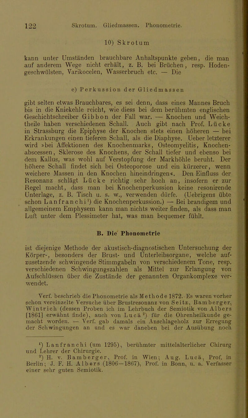 10) Skrotum kann unter Umständen brauchbare Anhaltspunkte geben, die man auf anderem Wege nicht erhält, z. B. bei Brüchen, resp. Hoden- geschwülsten, Varikocelen, Wasserbruch etc. — Die e) Perkussion der Gliedmassen gibt selten etwas Brauchbares, es sei denn, dass eines Mannes Bruch bis in die Kniekehle reicht, wie diess bei dem berühmten englischen Geschichtschreiber Gibbon der Fall war. — Knochen und Weich- theile haben verschiedenen Schall. Auch gibt nach Prof. Lücke in Strassburg die Epiphyse der Knochen stets einen höheren — bei Erkrankungen einen tieferen Schall, als die Diaphyse. Ueber letzterer wird »bei Affektionen des Knochenmarks, Osteomyelitis, Knochen- abscessen, Sklerose des Knochens, der Schall tiefer und ebenso bei dem Kallus, was wohl auf Verstopfung der Markhöhle beruht. Der höhere Schall findet sich bei Osteoporose und ein kürzerer, wenn weichere Massen in den Knochen hineindringen«. Den Einfluss der Resonanz schlägt Lücke richtig sehr hoch an, insofern er zur Regel macht, dass man bei Knochenperkussion keine resonirende Unterlage, z. B. Tisch u. s. w., verwenden dürfe. (Uebrigens übte schon Lanfranchi1) die Knochenperkussion.) — Bei brandigem und allgemeinem Emphysem kann man nichts weiter finden, als dass man Luft unter dem Plessimeter hat, was man bequemer fühlt. B. Die Phonometrie ist diejenige Methode der akustisch-diagnostischen Untersuchung der Körper-, besonders der Brust- und Unterleibsorgane, welche auf- zusetzende schwingende Stimmgabeln von verschiedenem Tone, resp. verschiedenen Schwingungszahlen als Mittel zur Erlangung von Aufschlüssen über die Zustände der genannten Organkomplexe ver- wendet. Verf. beschrieb die Phonometrie als Methode 1872. Es waren vorher yclion vereinzelte Versuche über Brustresonanz von Seitz, Bamberger, Wintrich (dessen Proben ich im Lehrbuch der Semiotik von Albers [1861] erwähnt finde), auch von Lucä2) für die Ohrenheilkunde ge- macht worden. — Verf. gab damals ein Anschlageholz zur Erregung der Schwingungen an und es war daneben bei der Ausübung noch 1) Lanfranchi (um 1295), berühmter mittelalterlicher Chirurg und Lehrer der Chirurgie. 2) H. v. Bamberger, Prof. in Wien; Aug. Lucä, Prof. in Berlin; J. F. H. Alb er s (1806-1867), Prof. in Bonn, u. a. Verfasser einer sehr guten Semiotik.