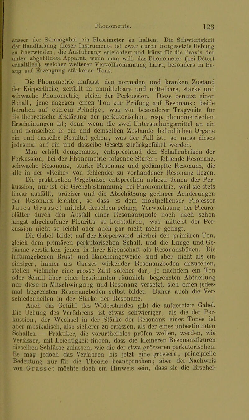 ausser der Stimmgabel ein Plessimeter zu halten. Die Schwierigkeit der Handhabung dieser Instrumente ist zwar durch fortgesetzte Uebung zu überwinden; die Ausführung erleichtert und kürzt für die Praxis der unten abgebildete Apparat, wenn man will, das Phonometer (bei Detert erhältlich), welcher weiterer Vervollkommnung harrt, besonders in Be- zug auf Erzeugung stärkeren Tons. Die Phonometrie umfasst den normalen und kranken Zustand der Körpertheile, zerfallt in unmittelbare und mittelbare, starke und schwache Phonometrie, gleich der Perkussion. Diese benutzt einen Schall, jene dagegen einen Ton zur Prüfung auf Resonanz: beide beruhen auf einem Principe, was von besonderer Tragweite für die theoretische Erklärung der perkutorischen, resp. phonometrischen Erscheinungen ist; denn wenn die zwei Untersuchungsmittel an ein und demselben in ein und demselben Zustande befindlichen Organe ein und dasselbe Resultat geben, was der Fall ist, so muss dieses jedesmal auf ein und dasselbe Gesetz zurückgeführt werden. Man erhält demgemäss, entsprechend den Schallrubriken der Perkussion, bei der Phonometrie folgende Stufen : fehlende Resonanz, schwache Resonanz, starke Resonanz und gedämpfte Resonanz, die alle in der »Reihe« von fehlender zu vorhandener Resonanz liegen. Die praktischen Ergebnisse entsprechen nahezu denen der Per- kussion, nur ist die Grenzbestimmung bei Phonometrie, weil sie stets linear ausfällt, präciser und die Abschätzung geringer Aenderungen der Resonanz leichter, so dass es dem montpellienser Professor Jules Grasset mittelst derselben gelang, Verwachsung der Pleura- blätter durch den Ausfall einer Resonanzquote noch nach schon längst abgelaufener Pleuritis zu konstatiren, was mittelst der Per- kussion nicht so leicht oder auch gar nicht mehr gelingt. Die Gabel bildet auf der Körperwand hierbei den primären Ton, gleich dem primären perkutorischen Schall, und die Lunge und Ge- därme verstärken jenen in ihrer Eigenschaft als Resonanzböden. Die luftumgebenen Brust- und Baucheingeweide sind aber nicht als ein einziger, immer als Ganzes wirkender Resonanzboden anzusehen, stellen vielmehr eine grosse Zahl solcher dar, je nachdem ein Ton oder Schall über einer bestimmten räumlich begrenzten Abtheilung nur diese in Mitschwingung und Resonanz versetzt, sich einen jedes- mal begrenzten Resonanzboden selbst bildet. Daher auch die Ver- schiedenheiten in der Stärke der Resonanz. Auch das Gefühl des Widerstandes gibt die aufgesetzte Gabel. Die Uebung des Verfahrens ist etwas schwieriger, als die der Per- kussion, der Wechsel in der Stärke der Resonanz eines Tones ist aber musikalisch, also sicherer zu erfassen, als der eines unbestimmten Schalles. — Praktiker, die vorurtheilslos prüfen wollen, werden, wie Verfasser, mit Leichtigkeit finden, dass die kleineren Resonanzfiguren dieselben Schlüsse zulassen, wie die der etwa grösseren perkutorischen. Es mag jedoch das Verfahren bis jetzt eine grössere, principielle Bedeutung nur für die Theorie beanspruchen; aber der Nachweis von Grasset möchte doch ein Hinweis sein, dass sie die Erschei-
