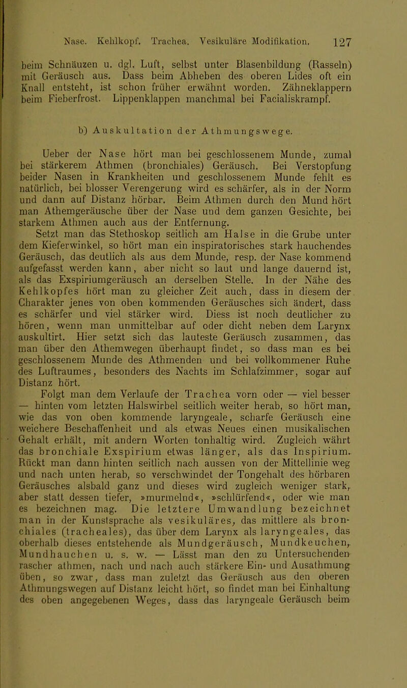 beim Schnauzen u. dg], Luft, selbst unter Blasenbildung (Rasseln) mit Geräusch aus. Dass beim Abheben des oberen Lides oft ein Knall entsteht, ist schon früher erwähnt worden. Zähneklappern beim Fieberfrost. Lippenklappen manchmal bei Facialiskrampf. b) Auskultation der Athmungswege. Ueber der Nase hört man bei geschlossenem Munde, zumal bei stärkerem Athmen (bronchiales) Geräusch. Bei Verstopfung beider Nasen in Krankheiten und geschlossenem Munde fehlt es natürlich, bei blosser Verengerung wird es schärfer, als in der Norm und dann auf Distanz hörbar. Beim Athmen durch den Mund hört man Athemgeräusche über der Nase und dem ganzen Gesichte, bei starkem Athmen auch aus der Entfernung. Setzt man das Stethoskop seitlich am Halse in die Grube unter dem Kieferwinkel, so hört man ein inspiratorisches stark hauchendes Geräusch, das deutlich als aus dem Munde, resp. der Nase kommend aufgefasst werden kann, aber nicht so laut und lange dauernd ist, als das Exspiriumgeräusch an derselben Stelle. In der Nähe des Kehlkopfes hört man zu gleicher Zeit auch, dass in diesem der Charakter jenes von oben kommenden Geräusches sich ändert, dass es schärfer und viel stärker wird. Diess ist noch deutlicher zu hören, wenn man unmittelbar auf oder dicht neben dem Larynx auskultirt. Hier setzt sich das lauteste Geräusch zusammen, das man über den Athemwegen überhaupt findet, so dass man es bei geschlossenem Munde des Athmenden und bei vollkommener Ruhe des Luftraumes, besonders des Nachts im Schlafzimmer, sogar auf Distanz hört. Folgt man dem Verlaufe der Trachea vorn oder — viel besser — hinten vom letzten Halswirbel seitlich weiter herab, so hört man, wie das von oben kommende laryngeale, scharfe Geräusch eine weichere Beschaffenheit und als etwas Neues einen musikalischen Gehalt erhält, mit andern Worten tonhaltig wird. Zugleich währt das bronchiale Exspirium etwas länger, als das Inspiriunu Rückt man dann hinten seitlich nach aussen von der Mittellinie weg und nach unten herab, so verschwindet der Tongehalt des hörbaren Geräusches alsbald ganz und dieses wird zugleich weniger stark, aber statt dessen tiefer, »murmelnd«, »schlürfend«, oder wie man es bezeichnen mag. Die letztere Umwandlung bezeichnet man in der Kunstsprache als vesikuläres, das mittlere als bron- chiales (tracheales), das über dem Larynx als laryngeales, das oberhalb dieses entstehende als Mundgeräusch, Mundkeuchenr Mund ha u che n u. s. w. — Lässt man den zu Untersuchenden rascher athmen, nach und nach auch stärkere Ein- und Ausathmung üben, so zwar, dass man zuletzt das Geräusch aus den oberen Athmungswegen auf Distanz leicht hört, so findet man bei Einhaltung des oben angegebenen Weges, dass das laryngeale Geräusch beim