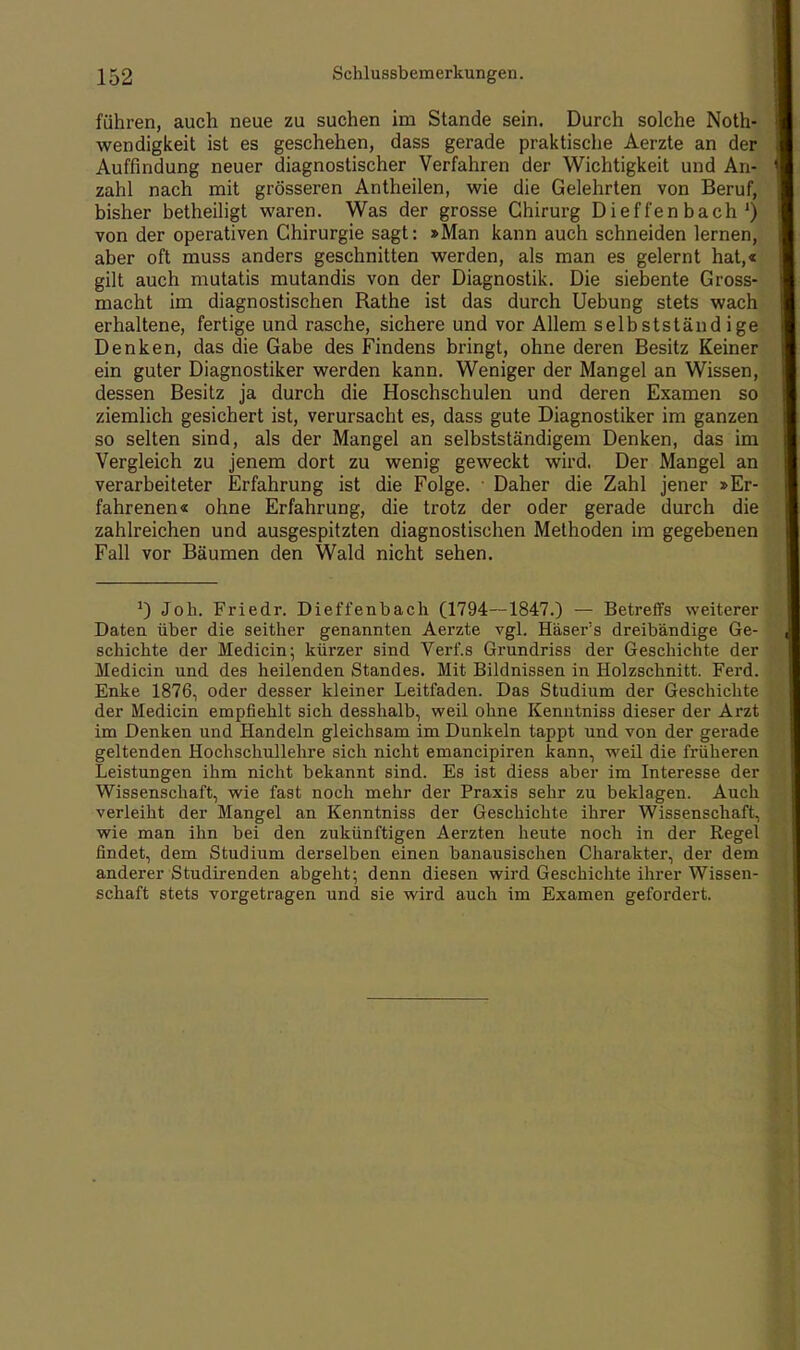 führen, auch neue zu suchen im Stande sein. Durch solche Noth- wendigkeit ist es geschehen, dass gerade praktische Aerzte an der Auffindung neuer diagnostischer Verfahren der Wichtigkeit und An- zahl nach mit grösseren Antheilen, wie die Gelehrten von Beruf, bisher betheiligt waren. Was der grosse Chirurg Dieffenbach1) von der operativen Chirurgie sagt: »Man kann auch schneiden lernen, aber oft muss anders geschnitten werden, als man es gelernt hat,« gilt auch mutatis mutandis von der Diagnostik. Die siebente Gross- macht im diagnostischen Rathe ist das durch Uebung stets wach erhaltene, fertige und rasche, sichere und vor Allem selbstständige Denken, das die Gabe des Findens bringt, ohne deren Besitz Keiner ein guter Diagnostiker werden kann. Weniger der Mangel an Wissen, dessen Besitz ja durch die Hoschschulen und deren Examen so ziemlich gesichert ist, verursacht es, dass gute Diagnostiker im ganzen so selten sind, als der Mangel an selbstständigem Denken, das im Vergleich zu jenem dort zu wenig geweckt wird. Der Mangel an verarbeiteter Erfahrung ist die Folge. ■ Daher die Zahl jener »Er- fahrenen« ohne Erfahrung, die trotz der oder gerade durch die zahlreichen und ausgespitzten diagnostischen Methoden im gegebenen Fall vor Bäumen den Wald nicht sehen. 0 Joh. Friedr. Dieffenbach (1794—1847.) — Betreifs weiterer Daten über die seither genannten Aerzte vgl. Häser's dreibändige Ge- schichte der Medicin; kürzer sind Verf.s Grundriss der Geschichte der Medicin und des heilenden Standes. Mit Bildnissen in Holzschnitt. Ferd. Enke 1876, oder desser kleiner Leitfaden. Das Studium der Geschichte der Medicin empfiehlt sich desshalb, weil ohne Kenntniss dieser der Arzt im Denken und Handeln gleichsam im Dunkeln tappt und von der gerade geltenden Hochschullehre sich nicht emancipiren kann, weil die früheren Leistungen ihm nicht bekannt sind. Es ist diess aber im Interesse der Wissenschaft, wie fast noch mehr der Praxis sehr zu beklagen. Auch verleiht der Mangel an Kenntniss der Geschichte ihrer Wissenschaft, wie man ihn bei den zukünftigen Aerzten heute noch in der Regel findet, dem Studium derselben einen banausischen Charakter, der dem anderer Studirenden abgeht; denn diesen wird Geschichte ihrer Wissen- schaft stets vorgetragen und sie wird auch im Examen gefordert.