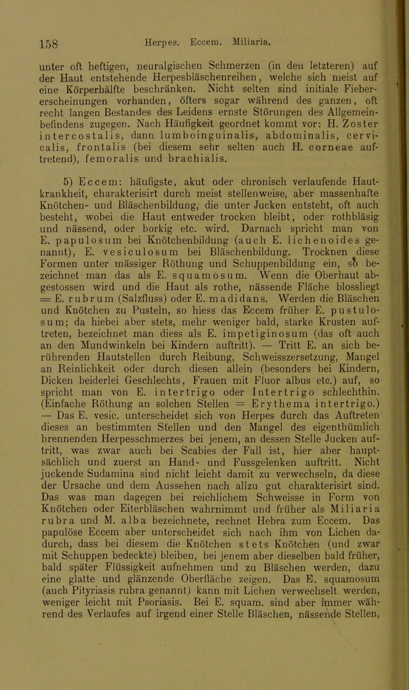 unter oft heftigen, neuralgischen Schmerzen (in den letzteren) auf der Haut entstehende Herpeshläschenreihen, welche sich nieist auf eine Körperhälfte beschränken. Nicht selten sind initiale Fieber- erscheinungen vorhanden, öfters sogar während des ganzen, oft recht langen Bestandes des Leidens ernste Störungen des Allgemein- befindens zugegen. Nach Häufigkeit geordnet kommt vor: H. Zoster intercostalis, dann lumboinguinalis, abdominalis, cervi- calis, frontalis (bei diesem sehr selten auch H. corneae auf- tretend), femoralis und brachialis. 5) Eccem: häufigste, akut oder chronisch verlaufende Haut- krankheit, charakterisirt durch meist stellenweise, aber massenhafte Knötchen- und Bläschenbildung, die unter Jucken entsteht, oft auch besteht, wobei die Haut entweder trocken bleibt, oder rothbläsig und nässend, oder borkig etc. wird. Darnach spricht man von E. papulosum bei Knötchenbildung (auch E. lichenoides ge- nannt), E. vesiculosum bei Bläschenbildung. Trocknen diese Formen unter mässiger Böthung und Schuppenbildung ein, so be- zeichnet man das als E. squamosum. Wenn die Oberhaut ab- gestossen wird und die Haut als rothe, nässende Fläche blossliegt = E. rubrum (Salzfluss) oder E. madidans. Werden die Bläschen und Knötchen zu Pusteln, so hiess das Eccem früher E. pustulo- sum; da hiebei aber stets, mehr weniger bald, starke Krusten auf- treten, bezeichnet man diess als E. impetiginosum (das oft auch an den Mundwinkeln bei Kindern auftritt). — Tritt E. an sich be- rührenden Hautstellen durch Beibung, Schweisszersetzung, Mangel an Beinliehkeit oder durch diesen allein (besonders bei Kindern, Dicken beiderlei Geschlechts, Frauen mit Fluor albus etc.) auf, so spricht man von E. intertrigo oder Intertrigo schlechthin. (Einfache Böthung an solchen Stellen = Erythema intertrigo.) — Das E. vesic. unterscheidet sich von Herpes durch das Auftreten dieses an bestimmten Stellen und den Mangel des eigentümlich brennenden Herpesschmerzes bei jenem, an dessen Stelle Jucken auf- tritt, was zwar auch bei Scabies der Fall ist, hier aber haupt- sächlich und zuerst an Hand- und Fussgelenken auftritt. Nicht juckende Sudamina sind nicht leicht damit zu verwechseln, da diese der Ursache und dem Aussehen nach allzu gut charakterisirt sind. Das was man dagegen bei reichlichem Schweisse in Form von Knötchen oder Eiterbläschen wahrnimmt und früher als Miliaria rubra und M. alba bezeichnete, rechnet Hebra zum Eccem. Das papulöse Eccem aber unterscheidet sich nach ihm von Liehen da- durch, dass bei diesem die Knötchen stets Knötchen (und zwar mit Schuppen bedeckte) bleiben, bei jenem aber dieselben bald früher, bald später Flüssigkeit aufnehmen und zu Bläschen werden, dazu eine glatte und glänzende Oberfläche zeigen. Das E. squamosum (auch Pityriasis rubra genannt) kann mit Liehen verwechselt werden, weniger leicht mit Psoriasis. Bei E. squam. sind aber immer wäh- rend des Verlaufes auf irgend einer Stelle Bläschen, nässende Stellen,