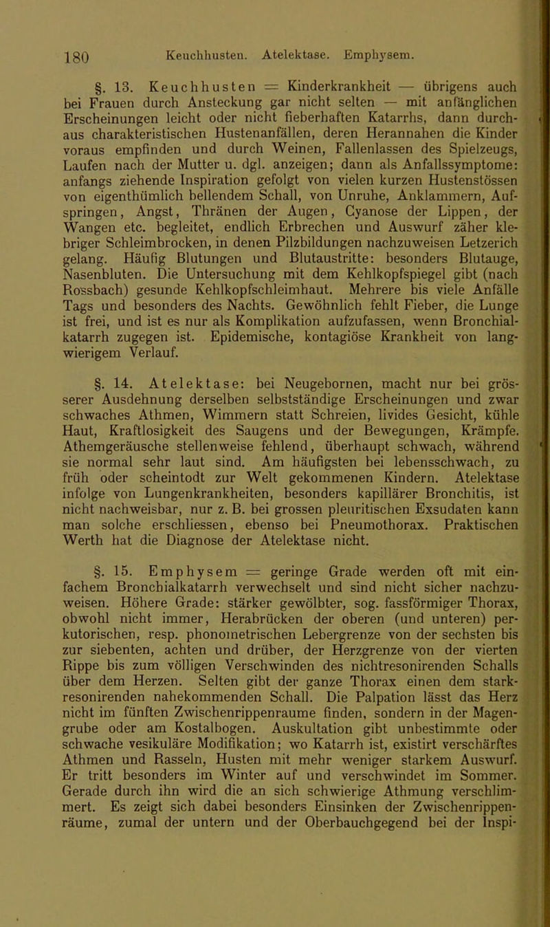 §. 13. Keuchhusten = Kinderkrankheit — übrigens auch bei Frauen durch Ansteckung gar nicht selten — mit anfänglichen Erscheinungen leicht oder nicht fieberhaften Katarrhs, dann durch- aus charakteristischen Hustenanfällen, deren Herannahen die Kinder voraus empfinden und durch Weinen, Fallenlassen des Spielzeugs, Laufen nach der Mutter u. dgl. anzeigen; dann als Anfallssymptome: anfangs ziehende Inspiration gefolgt von vielen kurzen Hustenstössen von eigenthümlich bellendem Schall, von Unruhe, Anklammern, Auf- springen, Angst, Thränen der Augen, Cyanose der Lippen, der Wangen etc. begleitet, endlich Erbrechen und Auswurf zäher kle- briger Schleimbrocken, in denen Pilzbildungen nachzuweisen Letzerich gelang. Häufig Blutungen und Blutaustritte: besonders Blutauge, Nasenbluten. Die Untersuchung mit dem Kehlkopfspiegel gibt (nach Rossbach) gesunde Kehlkopfschleimhaut. Mehrere bis viele Anfälle Tags und besonders des Nachts. Gewöhnlich fehlt Fieber, die Lunge ist frei, und ist es nur als Komplikation aufzufassen, wenn Bronchial- katarrh zugegen ist. Epidemische, kontagiöse Krankheit von lang- wierigem Verlauf. §. 14. Atelektase: bei Neugebornen, macht nur bei grös- serer Ausdehnung derselben selbstständige Erscheinungen und zwar schwaches Athmen, Wimmern statt Schreien, livides Gesicht, kühle Haut, Kraftlosigkeit des Saugens und der Bewegungen, Krämpfe. Athemgeräusche stellenweise fehlend, überhaupt schwach, während sie normal sehr laut sind. Am häufigsten bei lebensschwach, zu früh oder scheintodt zur Welt gekommenen Kindern. Atelektase infolge von Lungenkrankheiten, besonders kapillärer Bronchitis, ist nicht nachweisbar, nur z. B. bei grossen pleuritischen Exsudaten kann man solche erschliessen, ebenso bei Pneumothorax. Praktischen Werth hat die Diagnose der Atelektase nicht. §. 15. Emphysem = geringe Grade werden oft mit ein- fachem Bronchialkatarrh verwechselt und sind nicht sicher nachzu- weisen. Höhere Grade: stärker gewölbter, sog. fassförmiger Thorax, obwohl nicht immer, Herabrücken der oberen (und unteren) per- kutorischen, resp. phonoinetrischen Lebergrenze von der sechsten bis zur siebenten, achten und drüber, der Herzgrenze von der vierten Rippe bis zum völligen Verschwinden des nichtresonirenden Schalls über dem Herzen. Selten gibt der ganze Thorax einen dem stark- resonirenden nahekommenden Schall. Die Palpation lässt das Herz nicht im fünften Zwischenrippenraume finden, sondern in der Magen- grube oder am Kostalbogen. Auskultation gibt unbestimmte oder schwache vesikuläre Modifikation; wo Katarrh ist, existirt verschärftes Athmen und Rasseln, Husten mit mehr weniger starkem Auswurf. Er tritt besonders im Winter auf und verschwindet im Sommer. Gerade durch ihn wird die an sich schwierige Athmung verschlim- mert. Es zeigt sich dabei besonders Einsinken der Zwischenrippen- räume, zumal der untern und der Oberbauchgegend bei der Inspi-