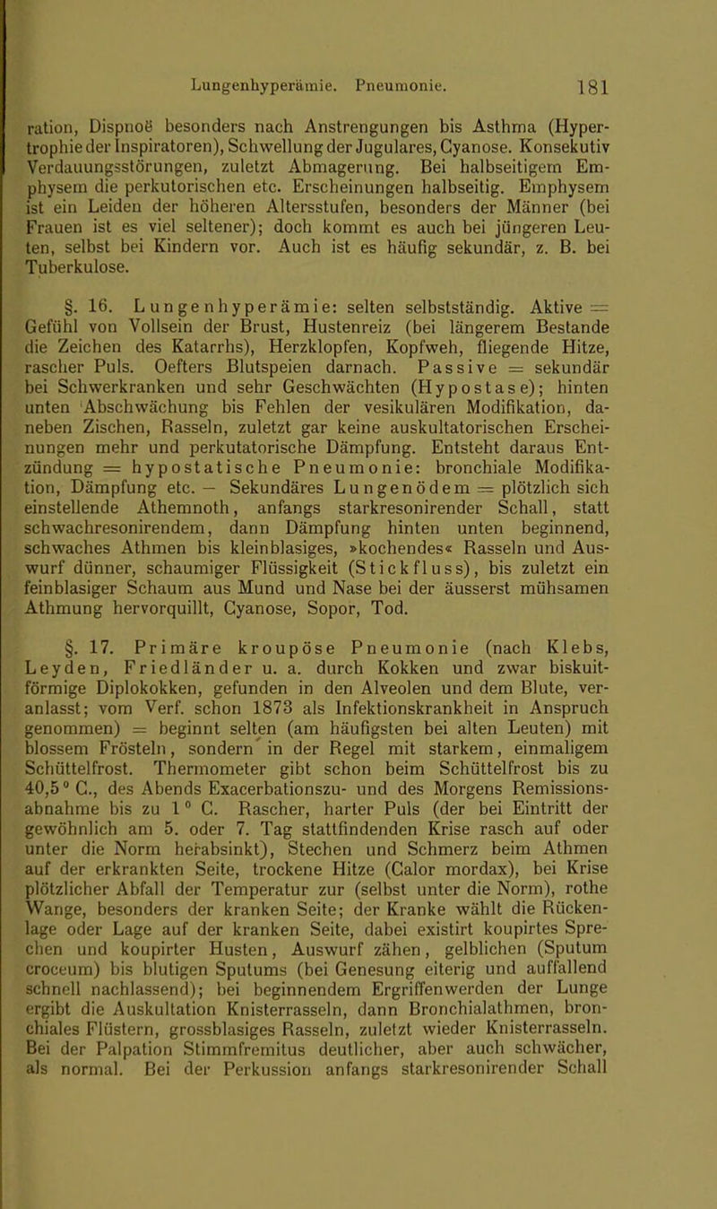 ration, Dispnoe' besonders nach Anstrengungen bis Asthma (Hyper- trophie der Inspiratoren), Schwellung der Jugulares, Cyanose. Konsekutiv Verdauungsstörungen, zuletzt Abmagerung. Bei halbseitigem Em- physem die perkutorischen etc. Erscheinungen halbseitig. Emphysem ist ein Leiden der höheren Altersstufen, besonders der Männer (bei Frauen ist es viel seltener); doch kommt es auch bei jüngeren Leu- ten, selbst bei Kindern vor. Auch ist es häufig sekundär, z. B. bei Tuberkulose. §. 16. Lungenhyperämie: selten selbstständig. Aktive — Gefühl von Vollsein der Brust, Hustenreiz (bei längerem Bestände die Zeichen des Katarrhs), Herzklopfen, Kopfweh, fliegende Hitze, rascher Puls. Oefters Blutspeien darnach. Passive = sekundär bei Schwerkranken und sehr Geschwächten (Hypostase); hinten unten ;Abschwächung bis Fehlen der vesikulären Modifikation, da- neben Zischen, Bassein, zuletzt gar keine auskultatorischen Erschei- nungen mehr und perkutatorische Dämpfung. Entsteht daraus Ent- zündung = hypostatische Pneumonie: bronchiale Modifika- tion, Dämpfung etc. — Sekundäres Lungenödem = plötzlich sich einstellende Athemnoth, anfangs starkresonirender Schall, statt schwachresonirendem, dann Dämpfung hinten unten beginnend, schwaches Athmen bis klein blasiges, »kochendes« Bassein und Aus- wurf dünner, schaumiger Flüssigkeit (St ick fluss), bis zuletzt ein fein blasiger Schaum aus Mund und Nase bei der äusserst mühsamen Athmung hervorquillt, Cyanose, Sopor, Tod. §. 17. Primäre kroupöse Pneumonie (nach Klebs, Leyden, Friedländer u. a. durch Kokken und zwar biskuit- förmige Diplokokken, gefunden in den Alveolen und dem Blute, ver- anlasst; vom Verf. schon 1873 als Infektionskrankheit in Anspruch genommen) = beginnt selten (am häufigsten bei alten Leuten) mit blossem Frösteln, sondern in der Begel mit starkem, einmaligem Schüttelfrost. Thermometer gibt schon beim Schüttelfrost bis zu 40,50 C., des Abends Exacerbationszu- und des Morgens Bemissions- abnahme bis zu 10 C. Bascher, harter Puls (der bei Eintritt der gewöhnlich am 5. oder 7. Tag stattfindenden Krise rasch auf oder unter die Norm herabsinkt), Stechen und Schmerz beim Athmen auf der erkrankten Seite, trockene Hitze (Calor mordax), bei Krise plötzlicher Abfall der Temperatur zur (selbst unter die Norm), rothe Wange, besonders der kranken Seite; der Kranke wählt die Bücken- lage oder Lage auf der kranken Seite, dabei existirt koupirtes Spre- chen und koupirter Husten, Auswurf zähen, gelblichen (Sputum croceum) bis blutigen Sputums (bei Genesung eiterig und auffallend schnell nachlassend); bei beginnendem Ergriffenwerden der Lunge ergibt die Auskultation Knisterrasseln, dann Bronchialathmen, bron- chiales Flüstern, grossblasiges Bassein, zuletzt wieder Knisterrasseln. Bei der Palpation Stimmfremitus deutlicher, aber auch schwächer, als normal. Bei der Perkussion anfangs starkresonirender Schall