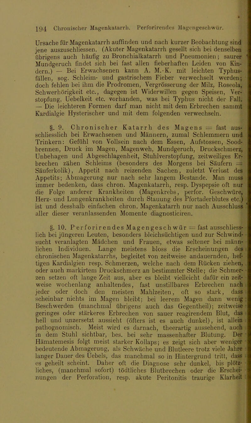 Ursache für Magenkatarrh auffinden und nach kurzer Beobachtung sind jene auszuschhessen. (Akuter Magenkatarrh gesellt sich bei denselben übrigens auch häufig zu Bronchialkatarrh und Pneumonien; saurer Mundgeruch findet sich bei fast allen fieberhaften Leiden von Kin- dern.) — Bei Erwachsenen kann A. M.-K. mit leichten Typhus- fällen, sog. Schleim- und gastrischem Fieber verwechselt werden; doch fehlen bei ihm die Prodromen, Vergrösserung der Milz, Roseola, Schwerhörigkeit etc., dagegen ist Widerwillen gegen Speisen, Ver- stopfung, Uebelkeit etc. vorhanden, was bei Typhus nicht der Fall. — Die leichteren Formen darf man nicht mit dem Erbrechen sammt K'ardialgie Hysterischer und mit dem folgenden verwechseln. §.9. Chronischer Katarrh des Magens = fast aus- schliesslich bei Erwachsenen und Männern, zumal Schlemmern und Trinkern: Gefühl von Vollsein nach dem Essen, Aufstossen, Sood- brennen, Druck im Magen, Magenweh, Mundgeruch, Druckschmerz, Unbehagen und Abgeschlagenbeit, Stuhlverstopfung, zeitweiliges Er- brechen zähen Schleims (besonders des Morgens bei Säufern = Säuferkolik), Appetit nach reizenden Sachen, zuletzt Verlust des Appetits; Abmagerung nur nach sehr langem Bestände. Man muss immer bedenken, dass chron. Magenkatarrh, resp. Dyspepsie oft nur die Folge anderer Krankheiten (Magenkrebs, perfor. Geschwüre, Herz- und Lungenkrankheiten durch Stauung des Pfortaderblutes etc.) ist und desshalb einfachen chron. Magenkatarrh nur nach Ausschluss aller dieser veranlassenden Momente diagnosticiren. §. 10. P er forirendes Magengeschwür = fast ausschliess- lich bei jüngeren Leuten, besonders bleichsüchtigen und zur Schwind- ■ sucht veranlagten Mädchen und Frauen, etwas seltener bei männ- • liehen Individuen. Lange meistens bloss die Erscheinungen des: chronischen Magenkatarrhs, begleitet von zeitweise andauernden, hef- tigen Kardialgien resp. Schmerzen, welche nach dem Rücken ziehen, oder auch markirtem Druckschmerz an bestimmter Stelle; die Schmer- • zen setzen oft lange Zeit aus, aber es bleibt vielleicht dafür ein zeit- weise wochenlang anhaltendes, fast unstillbares Erbrechen nach, jeder oder doch den meisten Mahlzeiten, oft so stark, dass scheinbar nichts im Magen bleibt: bei leerem Magen dann wenig: Beschwerden (manchmal übrigens auch das Gegentheil); zeitweise i geringes oder stärkeres Erbrechen von sauer reagirendem Blut, das i hell und unzersetzt aussieht (öfters ist es auch dunkel), ist allein pathognomisch. Meist wird es darnach, theerartig aussehend, auch in dem Stuhl sichtbar, bes. bei sehr massenhafter Blutung. Der Hämatemesis folgt meist starker Kollaps; es zeigt sich aber weniger 1 bedeutende Abmagerung, als Schwäche und Blutleere trotz viele Jahre langer Dauer des Uebels, das manchmal so in Hintergrund tritt, dass es geheilt scheint. Daher oft die Diagnose sehr dunkel, bis plötz- liches, (manchmal sofort) tödtliches Blutbrechen oder die Erschei- nungen der Perforation, resp. akute Peritonitis traurige Klarheit