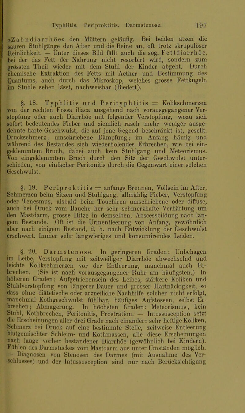 »Z a h n d i a r r h ö e« den Müttern geläufig. Bei beiden ätzen die sauren Stuhlgänge den After und die Beine an, oft trotz skrupulöser Reinlichkeit. — Unter dieses Bild fällt auch die sog. Fettdiarrhöe, bei der das Fett der Nahrung nicht resorbirt wird, sondern zum grössten Theil wieder mit dem Stuhl der Kinder abgeht. Durch chemische Extraktion des Fetts mit Aether und Bestimmung des Quantums, auch durch das Mikroskop, welches grosse Fettkugeln im Stuhle sehen lässt, nachweisbar (Biedert). §. 18. Typhlitis und Perityphlitis = Kolikschmerzen von der rechten Fossa iliaca ausgehend nach vorausgegangener Ver- stopfung oder auch Diarrhöe mit folgender Verstopfung, wozu sich sofort bedeutendes Fieber und ziemlich rasch mehr weniger ausge- dehnte harte Geschwulst, die auf jene Gegend beschränkt ist, gesellt. Druckschmerz; umschriebene Dämpfung; im Anfang häufig und während des Bestandes sich wiederholendes Erbrechen, wie bei ein- geklemmtem Bruch, dabei auch kein Stuhlgang und Meteorismus. Von eingeklemmtem Bruch durch den Sitz der Geschwulst unter- schieden, von einfacher Peritonitis durch die Gegenwart einer solchen Geschwulst. §. 19. Periproktitis = anfangs Brennen, Vollsein im After, Schmerzen beim Sitzen und Stuhlgang, allmählig Fieber, Verstopfung oder Tenesmus, alsbald beim Touchiren umschriebene oder diffuse, auch bei Druck vom Bauche her sehr schmerzhafte Verhärtung um den Mastdarm, grosse Hitze in demselben, Abscessbildung nach lan- gem Bestände. Oft ist die Urinentleerung von Anfang, gewöhnlich aber nach einigem Bestand, d. h. nach Entwicklung der Geschwulst erschwert. Immer sehr langwieriges und konsumirendes Leiden. §. 20. Darmstenose. In geringeren Graden: Unbehagen im Leibe, Verstopfung mit zeitweiliger Diarrhöe abwechselnd und leichte Kolikschmerzen vor der Entleerung, manchmal auch Er- brechen. (Sie ist nach' vorausgegangener Ruhr am häufigsten.) In höheren Graden: Aufgetriebensein des Leibes, stärkere Koliken und Stuhlverstopfung von längerer Dauer und grosser Hartnäckigkeit, so dass ohne diätetische oder arzneiliche Nachhilfe solcher nicht erfolgt, manchmal Kothgeschwulst fühlbar, häufiges Aufstossen, selbst Er- brechen; Abmagerung. In höchsten Graden: Meteorismus, kein Stuhl, Kothbrechen, Peritonitis, Prostration. — Intussusception setzt die Erscheinungen aller drei Grade nach einander: sehr heftige Koliken, Schmerz bei Druck auf eine bestimmte Stelle, zeitweise Entleerung blutgemischter Schleim- und Kothmassen, alle diese Erscheinungen nach lange vorher bestandener Diarrhöe (gewöhnlich bei Kindern). Fühlen des Darmstückes vom Mastdarm aus unter Umständen möglich. — Diagnosen von Stenosen des Darmes (mit Ausnahme des Ver- schlusses) und der Intussusception sind nur nach Berücksichtigung