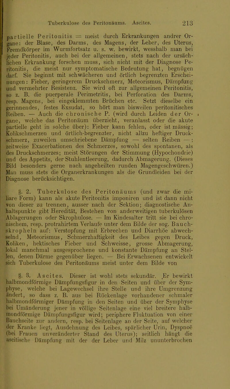 partielle Peritonitis = meist durch Erkrankungen andrer Or- gane: der Blase, des Darms, des Magens, der Leber, des Uterus, Fremdkörper im Wurmfortsatz u. s. w. bewirkt, wesshalb man bei jeder Peritonitis, auch bei der allgemeinen, stets nach der ursäch- lichen Erkrankung forschen muss, sich nicht mit der Diagnose Pe- ritonitis, die meist nur symptomatische Bedeutung hat, begnügen darf. Sie beginnt mit schwächeren und örtlich begrenzten Erschei- nungen : Fieber, geringerem Druckschmerz, Meteorismus, Dämpfung und vermehrter Resistenz. Sie wird oft zur allgemeinen Peritonitis, so z. B. die puerperale Perimetritis, bei Perforation des Darms, resp. Magens, bei eingeklemmten Brüchen etc. Setzt dieselbe ein gerinnendes, festes Exsudat, so hört man bisweilen peritonitisches Reiben. — Auch die chronische P. (wird durch Leiden der Or- • gane, welche das Peritonäum überzieht, veranlasst oder die akute partielle geht in solche über): Fieber kann fehlen, oder ist mässig; Kolikschmerzen und örtlich-begrenzter, nicht allzu heftiger Druck- schmerz, zuweilen umschriebene Dämpfung — selten Reiben —; zeitweise Exacerbationen des Schmerzes, sowohl des spontanen, als des Druckschmerzes; meist Störungen der Stimmung (Hypochondrie) und des Appetits, der Stuhlentleerung, dadurch Abmagerung. (Dieses Bild besonders gerne nach angeheilten runden Magengeschwüren.) Man muss stets die Organerkrankungen als die Grundleiden bei der Diagnose berücksichtigen. §. 2. Tuberkulose des Peritonäums (und zwar die mi- liare Form) kann als akute Peritonitis imponiren und ist dann nicht von dieser zu trennen, ausser nach der Sektion; diagnostische An- haltspunkte gibt Heredität, Bestehen von anderweitigen tuberkulösen Ablagerungen oder Skrophulose. — Im Kindesalter tritt sie bei chro- nischem, resp. protrahirtem Verlaufe unter dem Bilde der sog. Bauch- skropheln auf: Verstopfung mit Erbrechen und Diarrhöe abwech- selnd, Meteorismus, Schrnerzhaftigkeit des Leibes gegen Druck, Koliken, hektisches Fieber und Schweisse, grosse Abmagerung, lokal manchmal ausgesprochene und konstante Dämpfung an Stel- len, denen Därme gegenüber liegen. — Bei Erwachsenen entwickelt sich Tuberkulose des Peritonäums meist unter dem Bilde von §.3. Ascites. Dieser ist wohl stets sekundär. Er bewirkt halbmondförmige Dämpfungsfigur in den Seiten und über der Sym- physe, welche bei Lagewechsel ihre Stelle und ihre Umgrenzung ändert, so dass z. B. aus bei Rückenlage vorhandener schmaler halbmondförmiger Dämpfung in den Seiten und über der Symphyse bei Umänderung jener in völlige Seitenlage eine viel breitere halb- mondförmige Dämpfungsfigur wird; periphere Fluktuation von einer Bauchseite zur andern, resp. bei Seitenlage an der Seite, auf welcher der Kranke liegt, Ausdehnung des Leibes, spärlicher Urin, Dyspnoe (bei Frauen unveränderter Stand des Uterus); seitlich hängt die ascitische Dämpfung mit der der Leber und Milz ununterbrochen