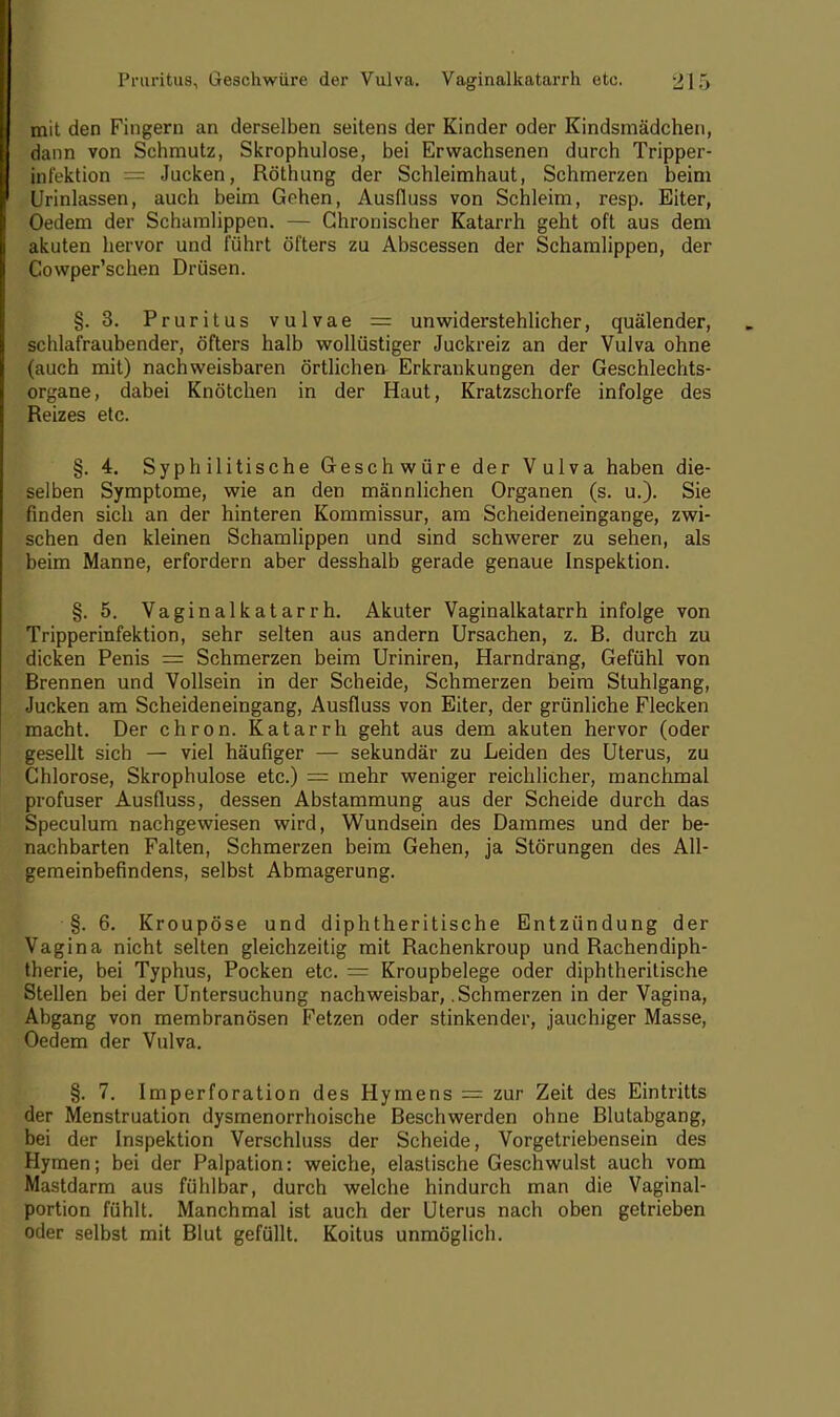 mit den Fingern an derselben seitens der Kinder oder Kindsmädchen, dann von Schmutz, Skrophulose, bei Erwachsenen durch Tripper- fnfektion = Jucken, Röthung der Schleimhaut, Schmerzen beim Urinlassen, auch beim Gehen, Ausfluss von Schleim, resp. Eiter, Oedem der Schamlippen. — Chronischer Katarrh geht oft aus dem akuten hervor und führt öfters zu Abscessen der Schamlippen, der Cowper'schen Drüsen. §.3. Pruritus vulvae = unwiderstehlicher, quälender, schlafraubender, öfters halb wollüstiger Juckreiz an der Vulva ohne (auch mit) nachweisbaren örtlichen Erkrankungen der Geschlechts- organe, dabei Knötchen in der Haut, Kratzschorfe infolge des Reizes etc. §. 4. Syphilitische Geschwüre der Vulva haben die- selben Symptome, wie an den männlichen Organen (s. u.). Sie finden sich an der hinteren Kommissur, am Scheideneingange, zwi- schen den kleinen Schamlippen und sind schwerer zu sehen, als beim Manne, erfordern aber desshalb gerade genaue Inspektion. §. 5. Vaginalkatarrh. Akuter Vaginalkatarrh infolge von Tripperinfektion, sehr selten aus andern Ursachen, z. B. durch zu dicken Penis = Schmerzen beim Uriniren, Harndrang, Gefühl von Brennen und Vollsein in der Scheide, Schmerzen beim Stuhlgang, Jucken am Scheideneingang, Ausfluss von Eiter, der grünliche Flecken macht. Der chron. Katarrh geht aus dem akuten hervor (oder gesellt sich — viel häufiger — sekundär zu Leiden des Uterus, zu Chlorose, Skrophulose etc.) = mehr weniger reichlicher, manchmal profuser Ausfluss, dessen Abstammung aus der Scheide durch das Speculum nachgewiesen wird, Wundsein des Dammes und der be- nachbarten Falten, Schmerzen beim Gehen, ja Störungen des All- gemeinbefindens, selbst Abmagerung. §. 6. Kroupöse und diphtherische Entzündung der Vagina nicht selten gleichzeitig mit Rachenkroup und Rachendiph- therie, bei Typhus, Pocken etc. = Kroupbelege oder diphtheritische Stellen bei der Untersuchung nachweisbar, .Schmerzen in der Vagina, Abgang von membranösen Fetzen oder stinkender, jauchiger Masse, Oedem der Vulva. §. 7. Imperforation des Hymens = zur Zeit des Eintritts der Menstruation dysmenorrhoische Beschwerden ohne Blutabgang, bei der Inspektion Verschluss der Scheide, Vorgetriebensein des Hymen; bei der Palpation: weiche, elastische Geschwulst auch vom Mastdarm aus fühlbar, durch welche hindurch man die Vaginal- portion fühlt. Manchmal ist auch der Uterus nach oben getrieben oder selbst mit Blut gefüllt. Koitus unmöglich.