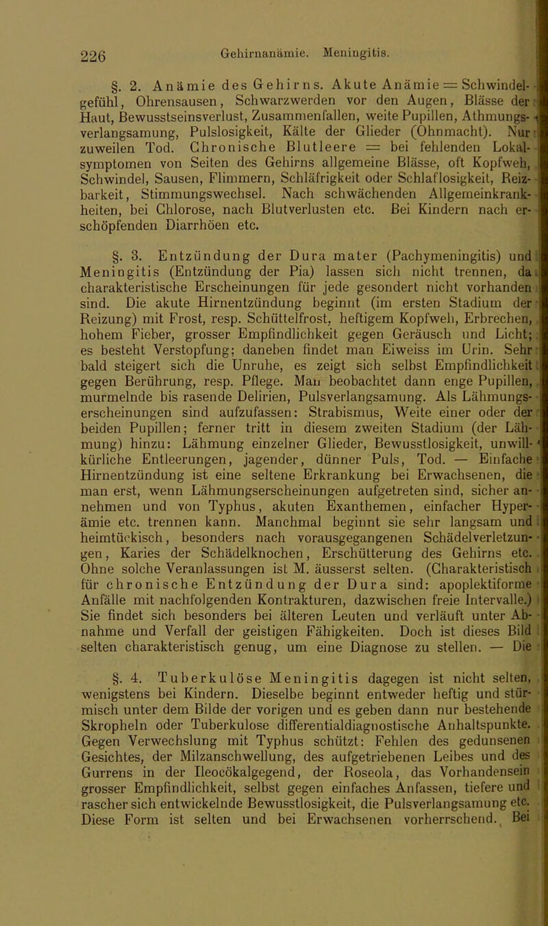 §. 2. Anämie des Gehirns. Akute Anämie = Schwindel- gefühl, Ohrensausen, Schwarzwerden vor den Augen, Blässe der Haut, Bewusstseinsverlust, Zusammenfallen, weite Pupillen, Athmungs- verlangsamung, Pulslosigkeit, Kälte der Glieder (Ohnmacht). Nur zuweilen Tod. Chronische Blutleere = bei fehlenden Lokal- symptomen von Seiten des Gehirns allgemeine Blässe, oft Kopfweh, Schwindel, Sausen, Flimmern, Schläfrigkeit oder Schlaflosigkeit, Beiz- barkeit, Stimmungswechsel. Nach schwächenden Allgemeinkrank- heiten, bei Chlorose, nach Blutverlusten etc. Bei Kindern nach er- schöpfenden Diarrhöen etc. §. 3. Entzündung der Dura mater (Pachymeningitis) und: Meningitis (Entzündung der Pia) lassen sich nicht trennen, da charakteristische Erscheinungen für jede gesondert nicht vorhanden sind. Die akute Hirnentzündung beginnt (im ersten Stadium der Beizung) mit Frost, resp. Schüttelfrost, heftigem Kopfweh, Erbrechen, hohem Fieber, grosser Empfindlichkeit gegen Geräusch und Licht; es besteht Verstopfung; daneben findet man Eiweiss im Urin. Sehr: bald steigert sich die Unruhe, es zeigt sich selbst Empfindlichkeit: gegen Berührung, resp. Pflege. Man beobachtet dann enge Pupillen, murmelnde bis rasende Delirien, Pulsverlangsamung. Als Lähmungs- erscheinungen sind aufzufassen: Strabismus, Weite einer oder der beiden Pupillen; ferner tritt in diesem zweiten Stadium (der Läh- mung) hinzu: Lähmung einzelner Glieder, Bewusstlosigkeit, unwill- kürliche Entleerungen, jagender, dünner Puls, Tod. — Einfache Hirnentzündung ist eine seltene Erkrankung bei Erwachsenen, die man erst, wenn Lähmungserscheinungen aufgetreten sind, sicher an- nehmen und von Typhus, akuten Exanthemen, einfacher Hyper- ämie etc. trennen kann. Manchmal beginnt sie sehr langsam und heimtückisch, besonders nach vorausgegangenen Schädelverletzun- gen , Karies der Schädelknochen, Erschütterung des Gehirns etc. Ohne solche Veranlassungen ist M. äusserst selten. (Charakteristisch für chronische Entzündung der Dura sind: apoplektiforme Anfälle mit nachfolgenden Kontrakturen, dazwischen freie Intervalle.) Sie findet sich besonders bei älteren Leuten und verläuft unter Ab- nahme und Verfall der geistigen Fähigkeiten. Doch ist dieses Bild selten charakteristisch genug, um eine Diagnose zu stellen. — Die §. 4. Tuberkulöse Meningitis dagegen ist nicht selten, wenigstens bei Kindern. Dieselbe beginnt entweder heftig und stür- misch unter dem Bilde der vorigen und es geben dann nur bestehende Skropheln oder Tuberkulose differentialdiagnostische Anhaltspunkte. Gegen Verwechslung mit Typhus schützt: Fehlen des gedunsenen Gesichtes, der Milzanschwellung, des aufgetriebenen Leibes und des Gurrens in der Ileocökalgegend, der Boseola, das Vorhandensein grosser Empfindlichkeit, selbst gegen einfaches Anfassen, tiefere und rascher sich entwickelnde Bewusstlosigkeit, die Pulsverlangsamung etc. Diese Form ist selten und bei Erwachsenen vorherrschend. Bei