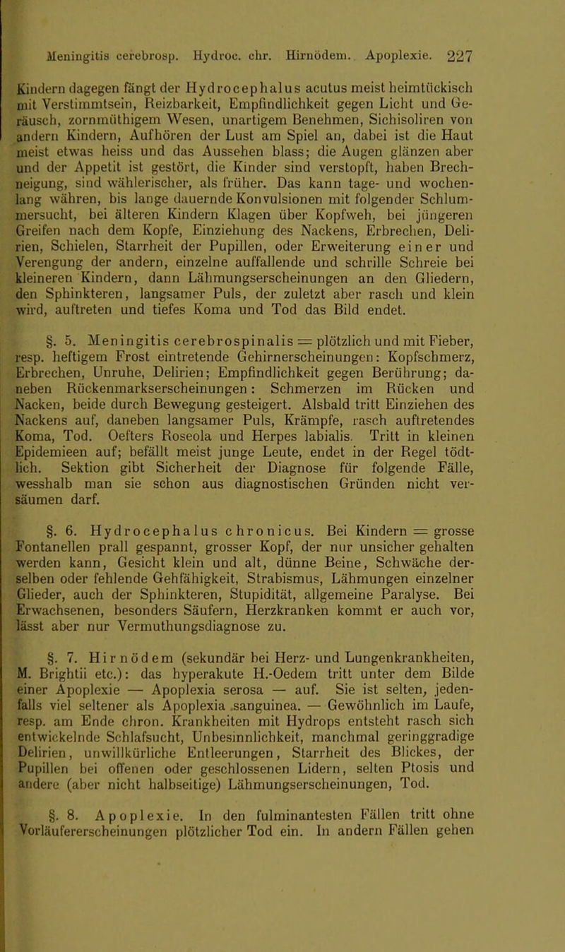 Kindern dagegen fängt der Hydrocephalus acutus meist heimtückisch niit Verstimmtsein, Reizbarkeit, Empfindlichkeit gegen Licht und Ge- räusch, zornmiithigem Wesen, unartigem Benehmen, Sichisoliren von Indern Kindern, Aufhören der Lust am Spiel an, dabei ist die Haut meist etwas heiss und das Aussehen blass; die Augen glänzen aber und der Appetit ist gestört, die Kinder sind verstopft, haben Brech- neigung, sind wählerischer, als früher. Das kann tage- und wochen- lang währen, bis lange dauernde Konvulsionen mit folgender Schlum- mersucht, bei älteren Kindern Klagen über Kopfweh, bei jüngeren Greifen nach dem Kopfe, Einziehung des Nackens, Erbrechen, Deli- rien, Schielen, Starrheit der Pupillen, oder Erweiterung einer und Verengung der andern, einzelne auffallende und schrille Schreie bei kleineren Kindern, dann Lähmungserscheinungen an den Gliedern, den Sphinkteren, langsamer Puls, der zuletzt aber rasch und klein wird, auftreten und tiefes Koma und Tod das Bild endet. §. 5. Meningitis cerebrospinalis = plötzlich und mit Fieber, resp. heftigem Frost eintretende Gehirnerscheinungen: Kopfschmerz, Erbrechen, Unruhe, Delirien; Empfindlichkeit gegen Berührung; da- neben Rückenmarkserscheinungen: Schmerzen im Bücken und Nacken, beide durch Bewegung gesteigert. Alsbald tritt Einziehen des Nackens auf, daneben langsamer Puls, Krämpfe, rasch auftretendes Koma, Tod. Oefters Boseola und Herpes labialis. Tritt in kleinen Epidemieen auf; befällt meist junge Leute, endet in der Regel tödt- lich. Sektion gibt Sicherheit der Diagnose für folgende Fälle, wesshalb man sie schon aus diagnostischen Gründen nicht ver- säumen darf. §. 6. Hydrocephalus chronicus. Bei Kindern = grosse Fontanellen prall gespannt, grosser Kopf, der nur unsicher gehalten werden kann, Gesicht klein und alt, dünne Beine, Schwäche der- selben oder fehlende Gehfähigkeit, Strabismus, Lähmungen einzelner Glieder, auch der Sphinkteren, Stupidität, allgemeine Paralyse. Bei Er wachsenen, besonders Säufern, Herzkranken kommt er auch vor, lässt aber nur Vermuthungsdiagnose zu. §. 7. Hirnödem (sekundär bei Herz- und Lungenkrankheiten, M. Brightii etc.): das hyperakute H.-Oedem tritt unter dem Bilde einer Apoplexie — Apoplexia serosa — auf. Sie ist selten, jeden- falls viel seltener als Apoplexia .sanguinea. — Gewöhnlich im Laufe, resp. am Ende chron. Krankheiten mit Hydrops entsteht rasch sich entwickelnde Schlafsucht, Unbesinnlichkeit, manchmal geringgradige Delirien, unwillkürliche Entleerungen, Starrheit des Blickes, der Pupillen bei offenen oder geschlossenen Lidern, selten Ptosis und aridere (aber nicht halbseitige) Lähmungserscheinungen, Tod. §.8. Apoplexie. In den fulminantesten Fällen tritt ohne Vorläufererscheinungen plötzlicher Tod ein. In andern Fällen gehen