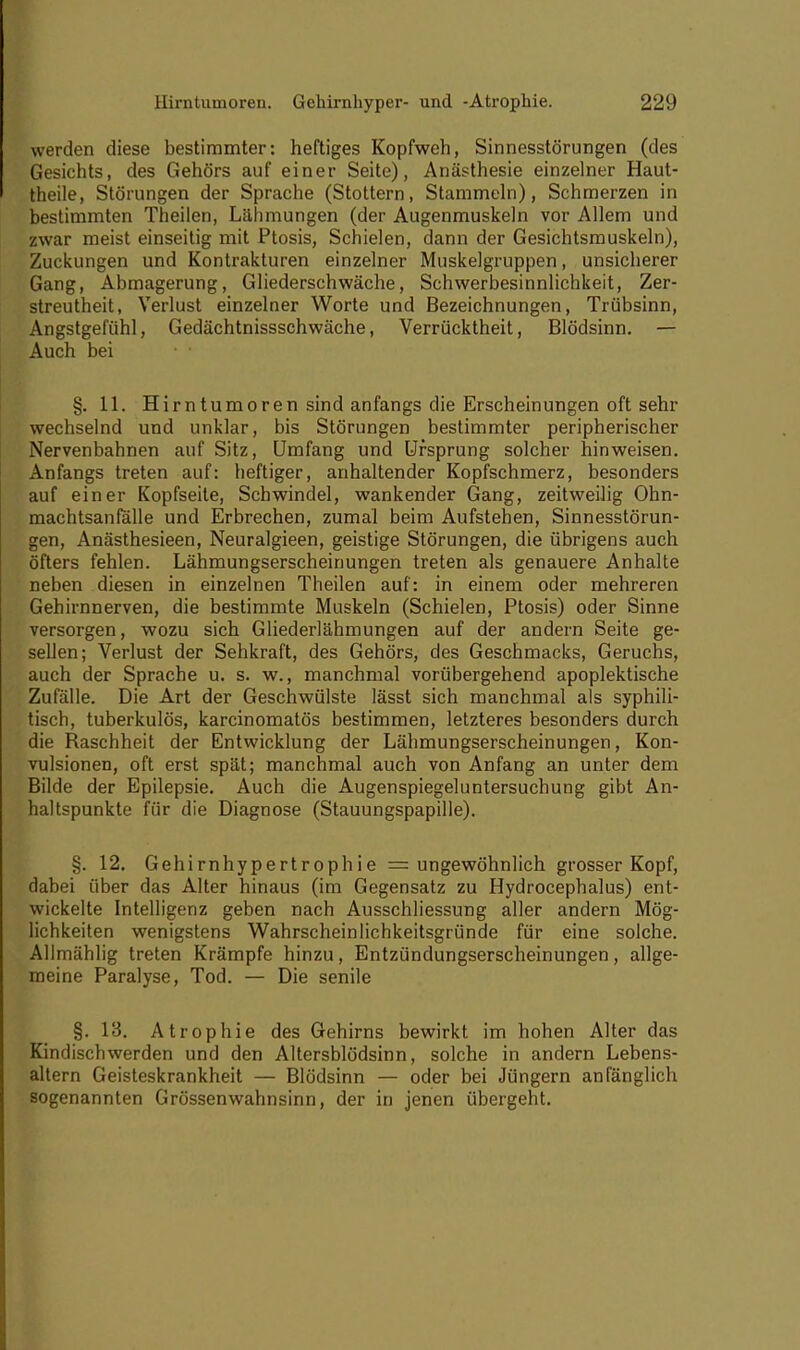 werden diese bestimmter: heftiges Kopfweh, Sinnesstörungen (des Gesichts, des Gehörs auf einer Seite), Anästhesie einzelner Haut- theile, Störungen der Sprache (Stottern, Stammeln), Schmerzen in bestimmten Theilen, Lähmungen (der Augenmuskeln vor Allem und zwar meist einseitig mit Ptosis, Schielen, dann der Gesichtsmuskeln), Zuckungen und Kontrakturen einzelner Muskelgruppen, unsicherer Gang, Abmagerung, Gliederschwäche, Schwerbesinnlichkeit, Zer- streutheit, Verlust einzelner Worte und Bezeichnungen, Trübsinn, Angstgefühl, Gedächtnissschwäche, Verrücktheit, Blödsinn. — Auch bei ■ ' §. 11. Hirntumoren sind anfangs die Erscheinungen oft sehr wechselnd und unklar, bis Störungen bestimmter peripherischer Nervenbahnen auf Sitz, Umfang und Ursprung solcher hinweisen. Anfangs treten auf: heftiger, anhaltender Kopfschmerz, besonders auf einer Kopfseile, Schwindel, wankender Gang, zeitweilig Ohn- machtsanfälle und Erbrechen, zumal beim Aufstehen, Sinnesstörun- gen, Anästhesieen, Neuralgieen, geistige Störungen, die übrigens auch öfters fehlen. Lähmungserscheinungen treten als genauere Anhalte neben diesen in einzelnen Theilen auf: in einem oder mehreren Gehirnnerven, die bestimmte Muskeln (Schielen, Ptosis) oder Sinne versorgen, wozu sich Gliederlähmungen auf der andern Seite ge- sellen; Verlust der Sehkraft, des Gehörs, des Geschmacks, Geruchs, auch der Sprache u. s. w., manchmal vorübergehend apoplektische Zufälle. Die Art der Geschwülste lässt sich manchmal als syphili- tisch, tuberkulös, karcinomatös bestimmen, letzteres besonders durch die Raschheit der Entwicklung der Lähmungserscheinungen, Kon- vulsionen, oft erst spät; manchmal auch von Anfang an unter dem Bilde der Epilepsie. Auch die Augenspiegeluntersuchung gibt An- haltspunkte für die Diagnose (Stauungspapille). §. 12. Gehirnhypertrophie = ungewöhnlich grosser Kopf, dabei über das Alter hinaus (im Gegensatz zu Hydrocephalus) ent- wickelte Intelligenz geben nach Ausschliessung aller andern Mög- lichkeiten wenigstens Wahrscheinlichkeitsgründe für eine solche. Allmählig treten Krämpfe hinzu, Entzündungserscheinungen, allge- meine Paralyse, Tod. — Die senile §. 13. Atrophie des Gehirns bewirkt im hohen Alter das Kindischwerden und den Altersblödsinn, solche in andern Lebens- altern Geisteskrankheit — Blödsinn — oder bei Jüngern anfänglich sogenannten Grössenwahnsinn, der in jenen übergeht.