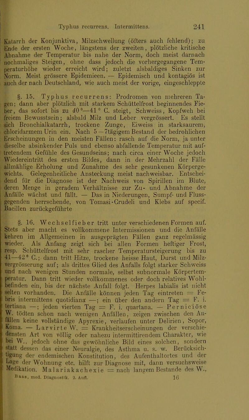 Typhus recurrens. Intermittens. 1211 Katarrh der Konjunktiva, Milzschwellung (öfters auch fehlend); zu Ende der ersten Woche, längstens der zweiten, plötzliche kritische Ahnahme der Temperatur bis nahe der Norm, doch meist darnach nochmaliges Steigen, ohne dass jedoch die vorhergegangene Tem- peraturhöhe wieder erreicht wird; zuletzt alsbaldiges Sinken zur Norm. Meist grössere Epidemieen. — Epidemisch und kontagiös ist auch der nach Deutschland, wie auch meist der vorige, eingeschleppte §. 15. Typhus recurrens: Prodromen von mehreren Ta- gen; dann aber plötzlich mit starkem Schüttelfrost beginnendes Fie- ber, das sofort bis zu 40°—41° C. steigt, Schweiss, Kopfweh bei freiem Bewusstsein; alsbald Milz und Leber vergrössert. Es stellt sich Bronchialkatarrh, trockene Zunge, Eiweiss in starksaurem, chloridarmem Urin ein. Nach 5 — 7tägigem Bestand der bedrohlichen Erscheinungen in den meisten Fällen: rasch auf die Norm, ja unter dieselbe absinkender Puls und ebenso abfallende Temperatur mit auf- tretendem Gefühle des Gesundseins; nach circa einer Woche jedoch Wiedereintritt des ersten Bildes, dann in der Mehrzahl der Fälle allmählige Erholung und Zunahme des sehr gesunkenen Körperge- wichts. Gelegenheitliche Ansteckung meist nachweisbar. Entschei- dend für die Diagnose ist der Nachweis von Spirillen im Blute, deren Menge in geradem Verhältnisse zur Zu- und Abnahme der Anfälle wächst und fällt. — Das in Niederungen, Sumpf- und Fluss- gegenden herrschende, von Tomasi-Grudeli und Klebs auf specif. Bacillen zurückgeführte §. 16. Wechselfieber tritt unter verschiedenen Formen auf. Stets aber macht es vollkommene Intermissionen und die Anfälle kehren im Allgemeinen in ausgeprägten Fällen ganz regelmässig wieder. Als Anfang zeigt sich bei allen Formen heftiger Frost, resp. Schüttelfrost mit sehr rascher Temperatursteigerung bis zu 41—42° C.; dann tritt Hitze, trockene heisse Haut, Durst und Milz- vergrösserung auf; als drittes Glied des Anfalls folgt starker Schweiss und nach wenigen Stunden normale, selbst subnormale Körpertem- peratur. Dann tritt wieder vollkommenes oder doch relatives Wohl- befinden ein, bis der nächste Anfall folgt. Herpes labialis ist nicht selten vorhanden. Die Anfälle können jeden Tag eintreten = Fe- bris intermittens quotidiana —; ein über den andern Tag = F. i. tertiana —; jeden vierten Tag — F. i. quartana. — Perniciöse W. tödten schon nach wenigen Anfällen, zeigen zwischen den An- fällen keine vollständige Apyrexie, verlaufen unter Delirien, Sopor, Koma. — Larvirte W. = Krankheitserscheinungen der verschie- densten Art von völlig oder nahezu intermittirendem Charakter, wie bei W., jedoch ohne das gewöhnliche Bild eines solchen, sondern statt dessen das einer Neuralgie, des Asthma u. s. w. Berücksich- tigung der endemischen Konstitution, des Aufenthaltortes und der Lage der Wohnung etc. hilft zur Diagnose mit, dann versuchsweise Medikation. Malariakachexie = nach langem Bestände des W.,