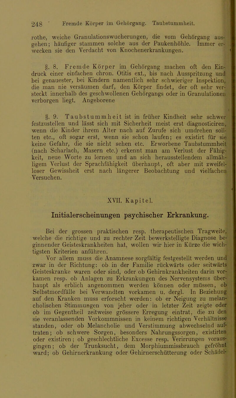 rothe, weiche Granulationswucherungen, die vom Gehörgang aus- gehen; häufiger stammen solche aus der Paukenhöhle. Immer er- wecken sie den Verdacht von Knochenerkrankungen. §. 8. Fremde Körper im Gehörgang machen oft den Ein- druck einer einfachen chron. Otitis ext., bis nach Ausspritzung und bei genauester, bei Kindern namentlich sehr schwieriger Inspektion, die man nie versäumen darf, den Körper findet, der oft sehr ver- steckt innerhalb des geschwollenen Gehörgangs oder in Granulationen verborgen liegt. Angeborene §. 9. Taubstummheit ist in früher Kindheit sehr schwer festzustellen und lässt sich mit Sicherheit meist erst diagnosticiren, wenn die Kinder ihrem Alter nach auf Zurufe sich umdrehen soll- ten etc., oft sogar erst, wenn sie schon laufen; es existirt für sie keine Gefahr, die sie nicht sehen etc. Erworbene Taubstummheit (nach Scharlach, Masern etc.) erkennt man am Verlust der Fähig- keit, neue Worte zu lernen und an sich herausstellendem allmäh- ligem Verlust der Sprachfähigkeit überhaupt, oft aber mit zweifel- loser Gewissheit erst nach längerer Beobachtung und vielfachen Versuchen. XVII. Kapitel. Initialerscheinungen psychischer Erkrankung. Bei der grossen praktischen resp. therapeutischen Tragweite, welche die richtige und zu rechter Zeit bewerkstelligte Diagnose be- ginnender Geisteskrankheiten hat, wollen wir hier in Kürze die wich- tigsten Kriterien anführen. Vor allem muss die Anamnese sorgfältig festgestellt werden und zwar in der Bichtung: ob in der Familie rückwärts oder seitwärts Geisteskranke waren oder sind, oder ob Gehirnkrankheiten darin vor- kamen resp. ob Anlagen zu Erkrankungen des Nervensystems über- haupt als erblich angenommen werden können oder müssen, ob Selbstmordfälle bei Verwandten vorkamen u. dergl. In Beziehung auf den Kranken muss erforscht werden: ob er Neigung zu melan- cholischen Stimmungen von jeher oder in letzter Zeit zeigte oder ob im Gegentheil zeitweise grössere Erregung eintrat, die zu den sie veranlassenden Vorkommnissen in keinem richtigen Verhältnisse standen, oder ob Melancholie und Verstimmung abwechselnd auf- traten; ob schwere Sorgen, besonders Nahrungssorgen, existirten oder existiren; ob geschlechtliche Excesse resp. Verirrungen voraus- gingen ; ob der Trunksucht, dem Morphiummissbrauch gefröhnt ward; ob Gehirnerkrankung oder Gehirnerschütterung oder Schädel-