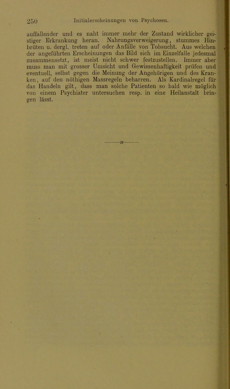 auffallender und es naht immer mehr der Zustand wirklicher gei- stiger Erkrankung heran. Nahrungsverweigerung, stummes Hin- brüten u. dergl. treten auf oder Anfälle von Tobsucht. Aus welchen der angeführten Erscheinungen das Bild sich im Einzelfalle jedesmal zusammensetzt, ist meist nicht schwer festzustellen. Immer aber muss man mit grosser Umsicht und Gewissenhaftigkeit prüfen und eventuell, selbst gegen die Meinung der Angehörigen und des Kran- ken, auf den nöthigen Massregeln beharren. Als Kardinalregel für das Handeln gilt, dass man solche Patienten so bald wie möglich von einem Psychiater untersuchen resp. in eine Heilanstalt brin- gen lässt.