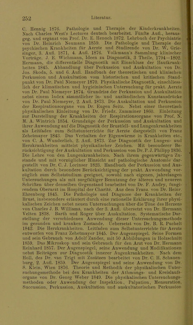 C. Hennig 1876. Pathologie und Therapie der Kinderkrankheiten. Nach Charles West's Lectures deutsch bearbeitet. Fünfte Aufl., heraus- geg. und ergänzt von Prof. Dr. E. Henoch 1872. Lehrbuch der Psychiatrie von Dr. Heinrich Neumann 1859. Die Pathologie und Therapie der psychischen Krankheiten für Aerzte und Studirende von Dr. W. Grie- singer, 3. Aufl. 1871, 4. Aufl. 1876. Volkmann's Sammlung klinischer Vorträge. J. E. Wichmann, Ideen zu Diagnostik, 3 Theile, 1794—1802. Hermann, die differentielle Diagnostik mit Einschluss der Hautkrank- heiten 1845. Abhandlung über Perkussion und Auskultation von Dr. Jos. Skoda, 5. und 6. Aufl. Handbuch der theoretischen und klinischen Perkussion und Auskultation vom historischen und kritischen Stand- punkt von Dr. Paul Niemeyer 1870. Physikalische Diagnostik, einschliess- lich der klimatischen und hygieinischen Untersuchung für prakt. Aerzte von Dr. Paul Niemeyer 1874. Grundriss der Perkussion und Auskultation nebst einem Index sämmtlicher in- und ausländischen Kimstausdrücke von Dr. Paul Niemeyer, 2. Aufl. 1873. Die Auskultation und Perkussion der Respirationsorgane von Dr. Eugen Seitz. Nebst einer theoretisch physikalischen Einleitung von Dr. Friedr. Zamminer 1860. Einleitung zur Darstellung der Krankheiten der Respirationsorgane von Prof. N. M. A. Wintrich 1854. Grundzüge der Perkussion und Auskultation und ihrer Anwendung auf die Diagnostik der Brustfell- und Lungenkrankheiten als Leitfaden zum Selbstunterrichte für Aerzte dargestellt von Franz Zehetmayer 1843. Das Verhalten der Eigenwärme in Krankheiten etc., von C. A. Wunderlich, 2. Aufl. 1873. Zur Diagnostik der Lungen- und Herzkrankheiten mittelst physikalischer. Zeichen. Mit besonderer Be- rücksichtigung der Auskultation und Perkussion von Dr. P. J. Philipp 1836. Die Lehre von den Lungenkrankheiten. Nach ihrem gegenwärtigen Zu- stande und mit vorzüglicher Hinsicht auf pathologische Anatomie dar- gestellt von Dr. C. J. Lorinser 1823. Handbuch der Perkussion und Aus- kultation durch besondere Berücksichtigung der prakt. Anwendung vor- züglich zum Selbststudium geeignet, sowohl nach eigenen, jahrelangen Untersuchungen als mit sorgfältiger Benutzung der älteren und neueren Schriften über denselben Gegenstand bearbeitet von Dr. F. Andry, fungi- rendem Oberarzt im Hospital der Charite. Aus dem Franz. von Dr. Heinr. Ahrenberg 1845. Die Pathologie und Diagnose der Krankheiten der Brust, insbesondere erläutert durch eine rationelle Erklärung ihrer physi- kalischen Zeichen nebst neuen Untersuchungen über die Töne des Herzen? von Charles J. B. Williams, nach der 3. Aufl. übersetzt von Dr. Hermann Velten 1838. Barth und Roger über Auskultation. Systematische Dar- stellung der verschiedenen Anwendung dieser Untersuchungsmethode im gesunden und kranken Zustande. Uebersetzt von Dr. B. R. Puchelt 1842. Die Herzkrankheiten. Leitfaden zum Selbstunterrichte für Aerzte entworfen von Franz Zehetmayer 1845. Der Augenspiegel. Seine Formen und sein Gebrauch von Adolf Zander, mit 50 Abbildungen in Holzschnitt 1859. Das Mikroskop und sein Gebrauch für den Arzt von Dr. Hermann Reinhard 1857. Der Augenspiegel, seine Anwendung und Modifikationen nebst Beiträgen zur Diagnostik innerer Augenkrankheiten. Nach dem Holl, des Dr. van Trigt mit Zusätzen bearbeitet von Dr. C. H. Schauen- burg, 2. Aufl. 1859. Der Augenspiegel und seine Anwendung von Dr. S. Klein, Wien 1876. Theorie und Methodik der physikalischen Unter- suchungsmethode bei den Krankheiten der Athmungs- und Kreislaufs- organe von Dr. Georg Weber 1849. Die physikalischen Untersuchungs- methoden oder Anwendung der Inspektion, Palpation, Mensuration, Succussion, Perkussion, Auskultation und auskultatorischen Perkussion