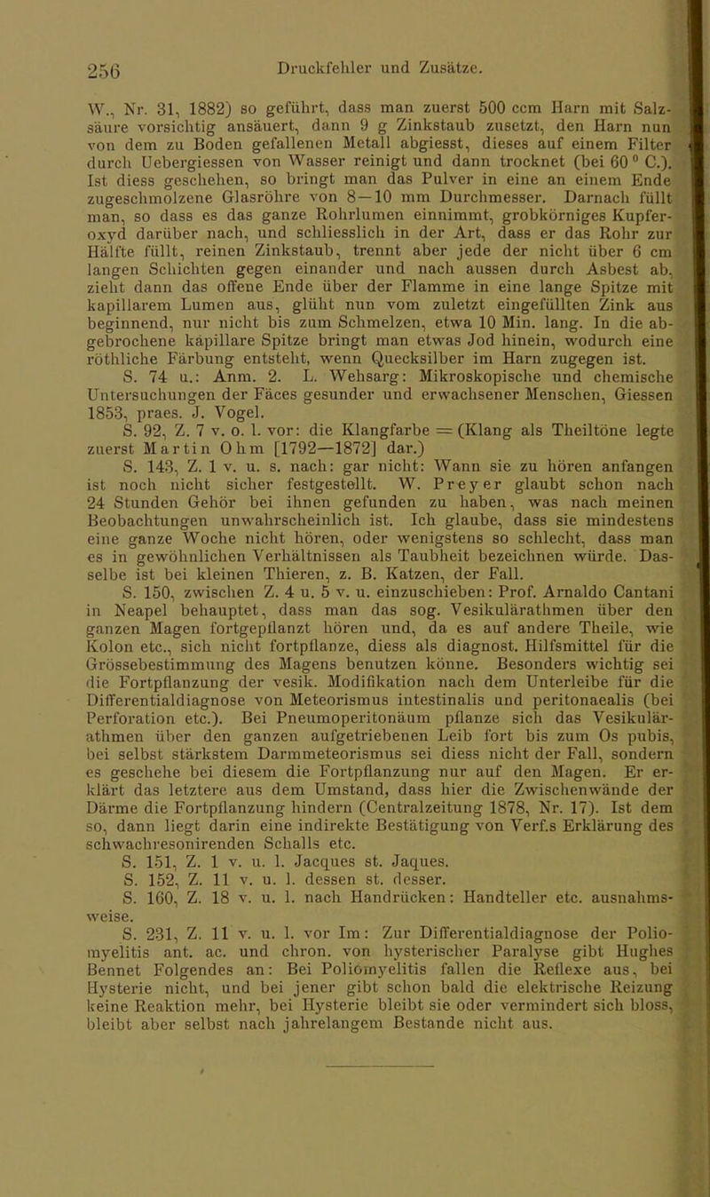 W., Nr. 31, 1882) so geführt, dass man zuerst 500 ccm Harn mit Salz- saure vorsichtig ansäuert, dann 9 g Zinkstauh zusetzt, den Harn nun von dem zu Boden gefallenen Metall abgiesst, dieses auf einem Filter durch Uebergiessen von Wasser reinigt und dann trocknet (bei 60° C). Ist diess geschehen, so bringt man das Pulver in eine an einem Ende zugeschmolzene Glasröhre von 8—10 mm Durchmesser. Darnach füllt man, so dass es das ganze Rohrlumen einnimmt, grobkörniges Kupfer- oxyd darüber nach, und schliesslich in der Art, dass er das Rohr zur Hälfte füllt, reinen Zinkstaub, trennt aber jede der nicht über 6 cm langen Schichten gegen einander und nach aussen durch Asbest ab, zieht dann das offene Ende über der Flamme in eine lange Spitze mit kapillarem Lumen aus, glüht nun vom zuletzt eingefüllten Zink aus beginnend, nur nicht bis zum Schmelzen, etwa 10 Min. lang. In die ab- gebrochene kapillare Spitze bringt man etwas Jod hinein, wodurch eine röthliche Färbung entsteht, wenn Quecksilber im Harn zugegen ist. S. 74 u.: Anm. 2. L. Wehsarg: Mikroskopische und chemische Untersuchungen der Fäces gesunder und erwachsener Menschen, Giessen 1853, praes. J. Vogel. S. 92, Z. 7 v. o. 1. vor: die Klangfarbe = (Klang als Theiltöne legte zuerst. Martin Ohm [1792—1872] dar.) S. 143, Z. 1 v. u. s. nach: gar nicht: Wann sie zu hören anfangen ist noch nicht sicher festgestellt. W. Preyer glaubt schon nach 24 Stunden Gehör bei ihnen gefunden zu haben, was nach meinen Beobachtungen unwahrscheinlich ist. Ich glaube, dass sie mindestens eine ganze Woche nicht hören, oder wenigstens so schlecht, dass man es in gewöhnlichen Verhältnissen als Taubheit bezeichnen würde. Das- selbe ist bei kleinen Thieren, z. B. Katzen, der Fall. S. 150, zwischen Z. 4 u. 5 v. u. einzuschieben: Prof. Arnaldo Cantani in Neapel behauptet, dass man das sog. Vesikulärathmen über den ganzen Magen fortgepflanzt hören und, da es auf andere Theile, wie Kolon etc., sich nicht fortpflanze, diess als diagnost. Hilfsmittel für die Grössebestimmung des Magens benutzen könne. Besonders wichtig sei die Fortpflanzung der vesik. Modifikation nach dem Unterleibe für die Differentialdiagnose von Meteorismus intestinalis und peritonaealis (bei Perforation etc.). Bei Pneumoperitonäum pflanze sich das Vesikulär- athmen über den ganzen aufgetriebenen Leib fort bis zum Os pubis, bei selbst stärkstem Darmmeteorismus sei diess nicht der Fall, sondern es geschehe bei diesem die Fortpflanzung nur auf den Magen. Er er- klärt das letztere aus dem Umstand, dass hier die Zwischenwände der Därme die Fortpflanzung hindern (Centraizeitung 1878, Nr. 17). Ist dem so, dann liegt darin eine indirekte Bestätigung von Verf.s Erklärung des schwachresonirenden Schalls etc. S. 151, Z. 1 v. u. 1. Jacques st. Jaques. S. 152, Z. 11 v. u. 1. dessen st. desser. S. 160, Z. 18 v. u. 1. nach Handrücken: Handteller etc. ausnahms- %veise. S. 231, Z. 11 v. u. 1. vor Im: Zur Differentialdiagnose der Polio- myelitis ant. ac. und chron. von hysterischer Paralyse gibt Hughes Bennet Folgendes an: Bei Poliomyelitis fallen die Reflexe aus, bei Hysterie nicht, und bei jener gibt schon bald die elektrische Reizung keine Reaktion mehr, bei Hysterie bleibt sie oder vermindert sich bloss, bleibt aber selbst nach jahrelangem Bestände nicht aus.