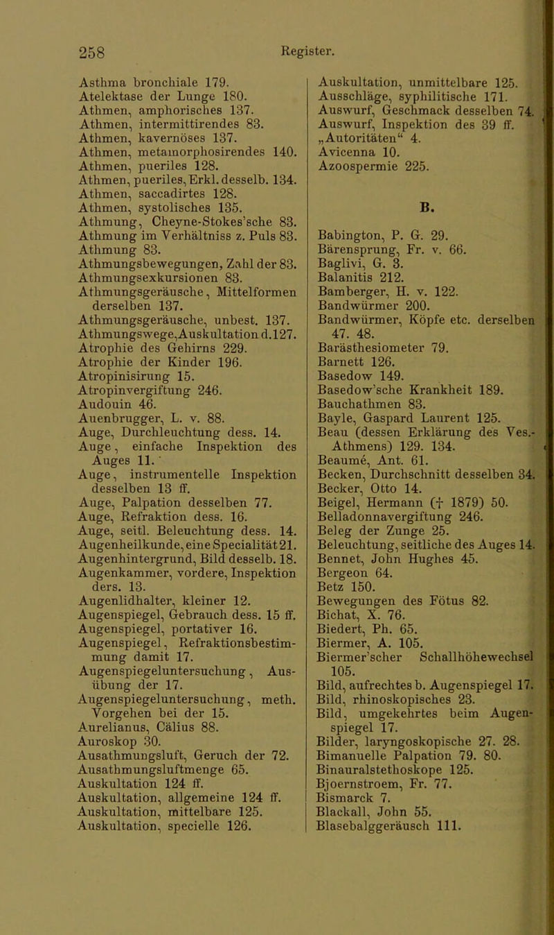 Asthma bronchiale 179. Atelektase der Lunge 180. Athmen, amphorisches 137. Athmen, intermittirendes 83. Athmen, kavernöses 137. Athmen, metamorphosirendes 140. Athmen, pueriles 128. Athmen, pueriles, Erkl. desselb. 134. Athmen, saccadirtes 128. Athmen, systolisches 135. Athmung, Cheyne-Stokes'sche 83. Athmung im Verhältniss z. Puls 83. Athmung 83. Athmungsbewegungen, Zahl der 83. Athmungsexkursionen 83. Athmungsgeräusche, Mittelformen derselben 137. Athmungsgeräusche, unbest. 137. Athmungswege,Auskultationd.l27. Atrophie des Gehirns 229. Atrophie der Kinder 196. Atropinisirung 15. Atropinvergiftung 246. Audouin 46. Auenbrugger, L. v. 88. Auge, Durchleuchtung dess. 14. Auge, einfache Inspektion des Auges 11.' Auge, instrumenteile Inspektion desselben 13 ff. Auge, Palpation desselben 77. Auge, Refraktion dess. 16. Auge, seitl. Beleuchtung dess. 14. Augenheilkunde, eine Specialität 21. Augenhintergrund, Bild desselb. 18. Augenkammer, vordere, Inspektion ders. 13. Augenlidhalter, kleiner 12. Augenspiegel, Gebrauch dess. 15 ff. Augenspiegel, portativer 16. Augenspiegel, Refraktionsbestim- mung damit 17. Augenspiegeluntersuchung, Aus- übung der 17. Augenspiegeluntersuchung, meth. Vorgehen bei der 15. Aurelianus, Cälius 88. Auroskop 30. Ausathmungsluft, Geruch der 72. Ausathmungsluftmenge 65. Auskultation 124 ff. Auskultation, allgemeine 124 ff. Auskultation, mittelbare 125. Auskultation, specielle 126. Auskultation, unmittelbare 125. Ausschläge, syphilitische 171. Auswurf, Geschmack desselben 74. Auswurf, Inspektion des 39 ff. „Autoritäten 4. Avicenna 10. Azoospermie 225. B. Babington, P. G. 29. Bärensprung, Fr. v. 66. Baglivi, G. 3. Balanitis 212. Bamberger, H. v. 122. Bandwürmer 200. Bandwürmer, Köpfe etc. derselben 47. 48. Barästhesiometer 79. Barnett 126. Basedow 149. Basedow'sche Krankheit 189. Bauchatlimen 83. Bayle, Gaspard Laurent 125. Beau (dessen Erklärung des Ves.- Athmens) 129. 134. Beaume, Ant. 61. Becken, Durchschnitt desselben 34. Becker, Otto 14. Beigel, Hermann (f 1879) 50. Belladonnavergiftung 246. Beleg der Zunge 25. Beleuchtung, seitliche des Auges 14. Bennet, John Hughes 45. Bergeon 64. Betz 150. Bewegungen des Fötus 82. Bichat, X. 76. Biedert, Ph. 65. Biermer, A. 105. Biermer'scher Schallhöhewechsel 105. Bild, aufrechtes b. Augenspiegel 17. Bild, rhinoskopisches 23. Bild, umgekehrtes beim Augen- spiegel 17. Bilder, laryngoskopische 27. 28. Bimanuelle Palpation 79. 80. Binauralstethoskope 125. Bjoernstroem, Fr. 77. Bismarck 7. Blackall, John 55. Blasebalggeräusch 111.
