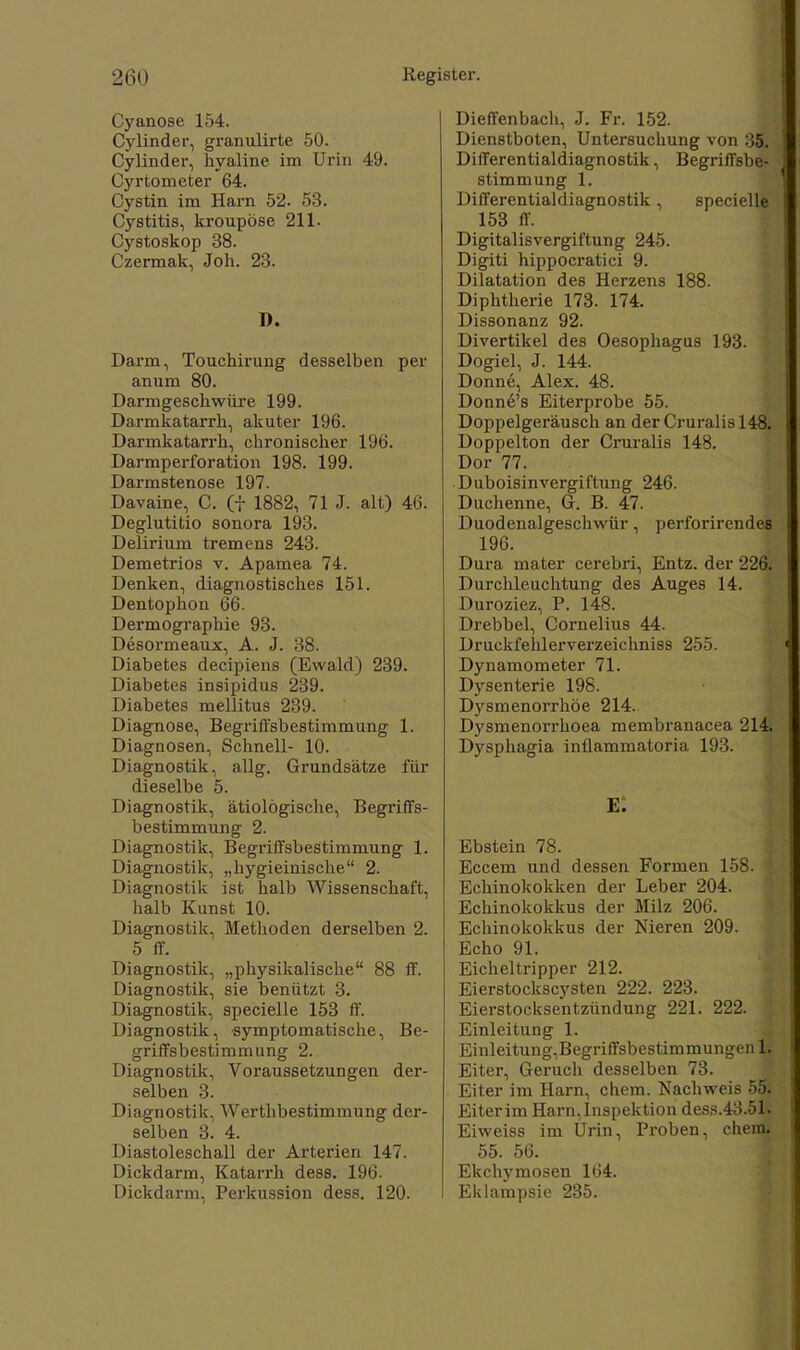 Cyanose 154. Cylinder, granulirte 50. Cylinder, hyaline im Urin 49. Cyrtometer 64. Cystin im Harn 52. 53. Cystitis, kroupöse 211. Cystoskop 38. Czermak, Joh. 23. D. Darm, Touchirung desselben per anum 80. Darmgeschwüre 199. Darmkatarrh, akuter 196. Darmkatarrh, chronischer 196. Darmperforation 198. 199. Darmstenose 197. Davaine, C. (f 1882, 71 J. alt) 46. Deglutitio sonora 193. Delirium tremens 243. Demetrios v. Apamea 74. Denken, diagnostisches 151. Dentophon 66. Dermographie 93. Desormeaux, A. J. 38. Diabetes decipiens (Ewald) 239. Diabetes insipidus 239. Diabetes mellitus 239. Diagnose, Begriffsbestimmung 1. Diagnosen, Schnell- 10. Diagnostik, allg. Grundsätze für dieselbe 5. Diagnostik, ätiologische, Begriffs- bestimmung 2. Diagnostik, Begriffsbestimmung 1. Diagnostik, „hygieinische 2. Diagnostik ist halb Wissenschaft, halb Kunst 10. Diagnostik, Methoden derselben 2. 5 ff. Diagnostik, „physikalische 88 ff. Diagnostik, sie benützt 3. Diagnostik, specielle 153 ff. Diagnostik, symptomatische, Be- griffsbestimmung 2. Diagnostik, Voraussetzungen der- selben 3. Diagnostik, Werthbestimmung der- selben 3. 4. Diastoleschall der Arterien 147. Dickdarm, Katarrh dess. 196. Dickdarm, Perkussion dess. 120. Dieffenbach, J. Fr. 152. Dienstboten, Untersuchung von 35. Differentialdiagnostik, Begriffsbe- stimmung 1. Differentialdiagnostik, specielle 153 ff. Digitalisvergiftung 245. Digiti hippocratici 9. Dilatation des Herzens 188. Diphtherie 173. 174. Dissonanz 92. Divertikel des Oesophagus 193. Dogiel, J. 144. Donne, Alex. 48. Donne's Eiterprobe 55. Doppelgeräusch an der Cruralis 148. Doppelton der Cruralis 148. Dor 77. Duboisinvergiftung 246. Duchenne, G. B. 47. Duodenalgeschwür, perforirendes 196. Dura mater cerebri, Entz. der 226. Durchleuchtung des Auges 14. Duroziez, P. 148. Drebbel, Cornelius 44. Druckfehlerverzeichniss 255. Dynamometer 71. Dysenterie 198. Dysmenorrhöe 214. Dysmenorrhoea membranacea 214 Dysphagia inüammatoria 193. E. Ebstein 78. Eccem und dessen Formen 158. ( Echinokokken der Leber 204. Echinokokkus der Milz 206. Echinokokkus der Nieren 209. Echo 91. Eicheltripper 212. Eierstockscysten 222. 223. Eierstocksentzündung 221. 222. Einleitung 1. Einleitung-Begriffsbestimmungenli Eiter, Geruch desselben 73. Eiter im Harn, ehem. Nachweis 55. Eiter im Harn, Inspektion dess.43.51. Eiweiss im Urin, Proben, ehem. 55. 56. Ekchymosen 164. Eklampsie 235.