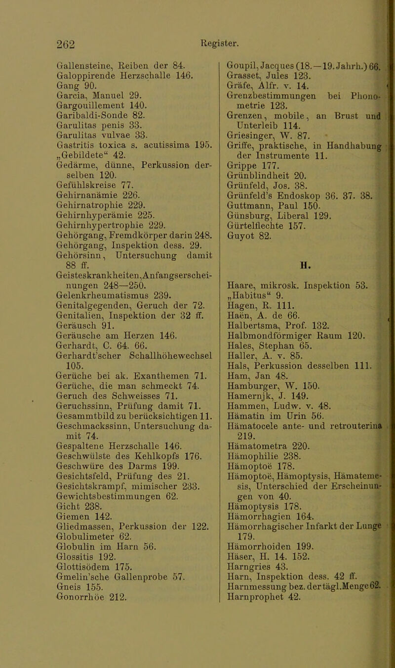 Gallensteine, Reiben der 84. Galoppirende Herzschalle 146. Gang 90. Garcia, Manuel 29. Gargouillement 140. Garibaldi-Sonde 82. Garulitas penis 33. Garulitas vulvae 33. Gastritis toxica s. acutissima 195. „Gebildete 42. Gedärme, dünne, Perkussion der- selben 120. Gefühlskreise 77. Gehirnanämie 226. Gehirnatrophie 229. Gehirnhyperämie 225. Gehirnhypertrophie 229. Gehörgang, Fremdkörper darin 248. Gehörgang, Inspektion dess. 29. Gehörsinn, Untersuchung damit 88 ff. Geisteskrankheiten,Anfangserschei- nungen 248—250. Gelenkrheumatismus 239. Genitalgegenden, Geruch der 72. Genitalien, Inspektion der 32 ff. Geräusch 91. Geräusche am Herzen 146. Gerhardt, C. 64. 66. Gerhardt'scher Schallhöhewechsel 105. Gerüche bei ak. Exanthemen 71. Gerüche, die man schmeckt 74. Geruch des Schweisses 71. Geruchssinn, Prüfung damit 71. Gesammtbild zu berücksichtigen 11. Geschmackssinn, Untersuchung da- mit 74. Gespaltene Herzschalle 146. Geschwülste des Kehlkopfs 176. Geschwüre des Darms 199. Gesichtsfeld, Prüfung des 21. Gesichtskrampf, mimischer 233. Gewichtsbestimmungen 62. Gicht 238. Giemen 142. Gliedmassen, Perkussion der 122. Globulimeter 62. Globulin im Harn 56. Glossitis 192. Glottisödem 175. Gmelin'sche Gallenprobe 57. Gneis 155. Gonorrhöe 212. Goupil, Jacques (18.—19. Jahrh.) 66. Grasset, Jules 123. Gräfe, Alfr. v. 14. Grenzbestimmungen bei Phono- metrie 123. Grenzen, mobile, an Brust und Unterleib 114. Griesinger, W. 87. Griffe, praktische, in Handhabung der Instrumente 11. Grippe 177. Grünblindheit 20. Grünfeld, Jos. 38. Grünfeld's Endoskop 36. 37. 38. Guttmann, Paul 150. Günsburg, Liberal 129. Gürtelüechte 157. Guyot 82. H. Haare, mikrosk. Inspektion 53. „Habitus 9. Hagen, R. 111. Haen, A. de 66. Halbertsma, Prof. 132. Halbmondförmiger Raum 120. Haies, Stephan 65. Haller, A. v. 85. Hals, Perkussion desselben 111. Ham, Jan 48. Hamburger, W. 150. Hamernjk, J. 149. Hammen, Ludw. v. 48. Hämatin im Urin 56. Hämatocele ante- und retrouterina 219. Hämatometra 220. Hämophilie 238. Hämoptoe 178. Hämoptoe, Hämoptysis, Hämateme- sis, Unterschied der Erscheinun- gen von 40. Hämoptysis 178. Hämorrhagien 164. Hämorrhagischer Infarkt der Lunge 179. Hämorrhoiden 199. Häser, H. 14. 152. Harngries 43. Harn, Inspektion dess. 42 ff. Harnmessung bez. der tägl.Menge 62. Harnprophet 42.