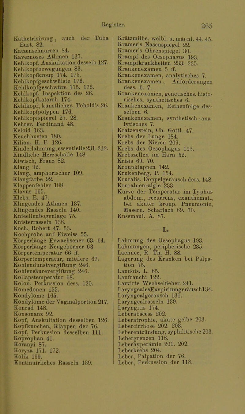 Kathetrisirung, auch der Tuba Eust. 82. Katzenschnurren 84. Kavernöses Athmen 137. Kehlkopf, Auskultation desselb.127. Kehl köpf bewegungen 83. Kehlkopfkroup 174. 175. Kehlkopfgeschwülste 176. Kehlkopfgeschwüre 175. 176. Kehlkopf, Inspektion des 26. Kehlkopfkatarrh 174. Kehlkopf, künstlicher, Tobold's 26. Kehlkopfpolypen 176. Kehlkopfspiegel 27. 28. Kehrer, Ferdinand 48. Keloid 163. Keuchhusten 180. Kilian, H. F. 126. Kinderlähmung, essentielle 231.232. Kindliche Herzschalle 148. Kiwisch, Franz 82. Klang 92. Klang, amphorischer 109. Klangfarbe 92. Klappenfehler 188. Klavus 165. Klebs, E. 47. Klingendes Athmen 137. Klingendes Rasseln 140. Knieellenbogenlage 75. Knisterrasseln 138. Koch, Robert 47. 53. Kochprobe auf Eiweiss 55. Körperlänge Erwachsener 63. 64. Körperlänge Neugeborner 63. Körpertemperatur 66 ff. Körpertemperatur, mittlere 67. Kohlendunstvergiftung 246. Kohlensäurevergiftung 246. Kollapstemperatur 68. Kolon, Perkussion dess. 120. Komedonen 155. Kondylome 165. Kondylome der Vaginalportion 217. Konrad 148. Konsonanz 92. Kopf, Auskultation desselben 126. Kopfknochen, Klappen der 76. Kopf, Perkussion desselben 111. Koprophan 41. Koranyi 87. Koryza 171. 172. Kolik 199. Kontinuirliches Rasseln 139. Krätzmilbe, weibl. u. männl. 44. 45. Kramer's Nasenspiegel 22. Kramer's Ohrenspiegel 30. Krampf des Oesophagus 193. Krampfkrankheiten 233. 235. Krankenexamen 5 (f. Krankenexamen, analytisches 7. Krankenexamen, Anforderungen dess. 6. 7. Krankenexamen, genetisches, histo- risches, synthetisches 6. Krankenexamen, Reihenfolge des- selben 6. Krankenexamen, synthetisch - ana- lytisches 7. Kratzenstein, Ch. Gottl. 47. Krebs der Lunge 184. Krebs der Nieren 209. Krebs des Oesophagus 193. Krebszellen im Harn 52. Krisis 69. 70. Kroupklappen 142. Krukenberg, P. 154. Kruralis, Doppelgeräusch ders. 148. Kruralneuralgie 233. Kurve der Temperatur im Typhus abdom., recurrens, exanthemat., bei akuter kroup. Pneumonie, Masern, Scharlach 69. 70. Kussmaul, A. 87. L. Lähmung des Oesophagus 193. Lähmungen, peripherische 235. Laennec, R. Th. H. 88. Lagerung des Kranken bei Palpa- tion 75. Landois, L. 65. Lanfranchi 122. Larvirte Wechselfieber 241. LaryngealesExspiriumgeräuschl34. Laryngealgeräusch 131. Laryngealrasseln 139. Laryngitis 174. Leberabscess 202. Leberatrophie, akute gelbe 203. Lebercirrhose 202. 203. Leberentzündung, syphilitische 203. Lebergrenzen 118. Leberhyperämie 201. 202. Leberkrebs 204. Leber, Palpation der 7(J. Leber, Perkussion der 118.