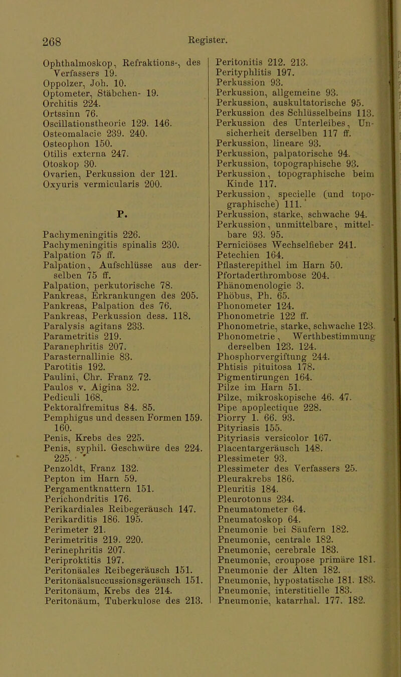 Ophthalmoskop, Refraktions-, des Verfassers 19. Oppolzer, Joh. 10. Optometer, Stäbchen- 19. Orchitis 224. Ortssinn 76. Oscillationstheorie 129. 146. Osteomalacie 239. 240. Osteophon 150. Otilis externa 247. Otoskop 30. Ovarien, Perkussion der 121. Oxyuris vermicularis 200. P. Pachymeningitis 226. Pachymeningitis spinalis 230. Palpation 75 ff. Palpation, Aufschlüsse aus der- selben 75 ff. Palpation, perkutorische 78. Pankreas, Erkrankungen des 205. Pankreas, Palpation des 76. Pankreas, Perkussion dess. 118. Paralysis agitans 233. Parametritis 219. Paranephritis 207. ParaSternallinie 83. Parotitis 192. Paulini, Chr. Franz 72. Paulos v. Aigina 32. Pediculi 168. Pektoralfremitus 84. 85. Pemphigus und dessen Formen 159. 160. Penis, Krebs des 225. Penis, syphil. Geschwüre des 224. 225. ' Penzoldt, Franz 132. Pepton im Harn 59. Pergamentknattern 151. Perichondritis 176. Perikardiales Reibegeräusch 147. Perikarditis 186. 195. Perimeter 21. Perimetritis 219. 220. Perinephritis 207. Periproktitis 197. Peritonäales Reibegeräusch 151. Peritonäalsuccussionsgeräusch 151. Peritonäum, Krebs des 214. Peritonäum, Tuberkulose des 213. Peritonitis 212. 213. Perityphlitis 197. Perkussion 93. Perkussion, allgemeine 93. Perkussion, auskultatorische 95. Perkussion des Schlüsselbeins 113. Perkussion des Unterleibes, Un- sicherheit derselben 117 ff. Perkussion, lineare 93. Perkussion, palpatorische 94. Perkussion, topographische 93. Perkussion, topographische beim Kinde 117. Perkussion, specielle (und topo- graphische) 111. ' Perkussion, starke, schwache 94. Perkussion, unmittelbare, mittel- bare 93. 95. Perniciöses Wechselfieber 241. Petechien 164. Pfiasterepithel im Harn 50. Pfortaderthrombose 204. Phänomenologie 3. Phöbus, Ph. 65. Phonometer 124. Phonometrie 122 ff. Phonometrie, starke, schwache 123 Phonometrie, Werthbestimmung derselben 123. 124. Phosphorvergiftung 244. Phtisis pituitosa 178. Pigmentirungen 164. Pilze im Harn 51. Pilze, mikroskopische 46. 47. Pipe apoplectique 228. Piorry 1. 66. 93. Pityriasis 155. Pityriasis versicolor 167. Placentargeräusch 148. Plessimeter 93. Plessimeter des Verfassers 25. Pleurakrebs 186. Pleuritis 184. Pleurotonus 234. Pneumatometer 64. Pneumatoskop 64. Pneumonie bei Säufern 182. Pneumonie, centrale 182. Pneumonie, cerebrale 183. Pneumonie, croupose primäre 181. Pneumonie der Alten 182. Pneumonie, hypostatische 181. 183. Pneumonie, interstitielle 183. Pneumonie, katarrhal. 177. 182.