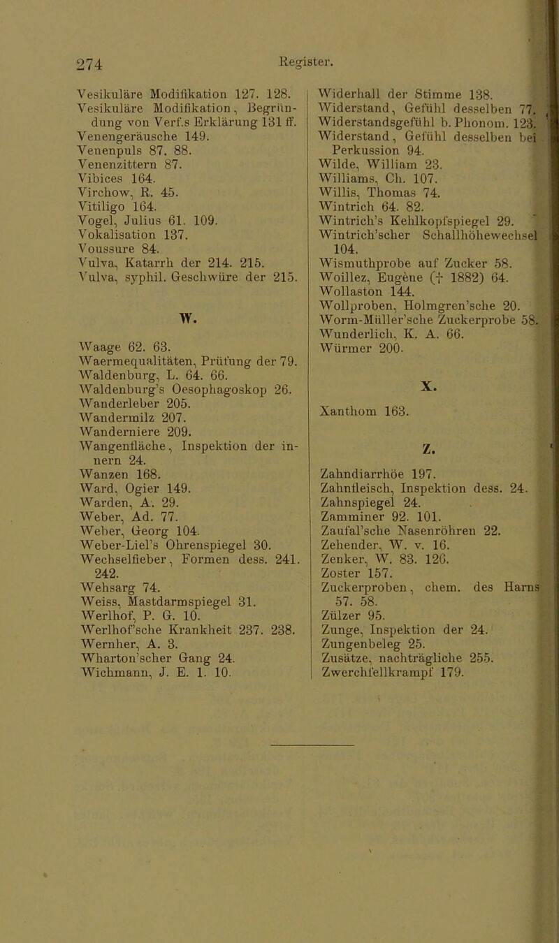 Vesikuläre Modifikation 127. 128. Vesikuläre Modifikation, Begrün- dung von Verl'.s Erklärung 181 ff. Venengeräusche 149. Venenpuls 87. 88. Venenzittern 87. Vibices 164. Virchow, R. 45. Vitiligo 164. Vogel, Julius 61. 109. Vokalisation 137. Voussure 84. Vulva, Katarrh der 214. 215. Vulva, syphil. Geschwüre der 215. W. Waage 62. 63. Waerraequalitäten, Prüfung der 79. Waldenburg, L. 64. 66. Waldenburg^ Oesophagoskop 26. Wanderleber 205. Wandermilz 207. Wanderniere 209. Wangentläche, Inspektion der in- ner n 24. Wanzen 168. Ward, Ogier 149. Warden, A. 29. Weber, Ad. 77. Weber, Georg 104. Weber-Liel's Ohrenspiegel 30. Wechselfieber, Formen dess. 241. 242. Wehsarg 74. Weiss, Mastdarm spiegel 31. Werlhof, P. G. 10. Werlhof'sche Krankheit 237. 238. Wernher, A. 3. Wharton'scher Gang 24. Wichmann, J. E. 1. 10. Widerhall der Stimme 138. Widerstand, Gefühl desselben 77. | Widerstandsgefühl b. Phonom. 123. | Widerstand, Gefühl desselben bei- Perkussion 94. Wilde, William 23. Williams, Ch. 107. Willis, Thomas 74. Wintrich 64. 82. Wintrich's Kehlkopfspiegel 29. Wintrich'scher SrhallhöhewechsefE 104. Wismuthprobe auf Zucker 58. Woillez, Eugene (f 1882) 64. Wollaston 144. Wollproben, Holmgren'sche 20. Worm-Müller'sche Zuckerprobe 58. Wunderlich, K. A. 66. Würmer 200. X. Xanthom 163. Z. Zahndiarrhöe 197. Zahntleisch, Inspektion dess. 24. Zahnspiegel 24. Zamminer 92. 101. ZaufaFsche Nasenröhren 22. Zehender, W. v. 16. Zenker, W. 83. 120. Zoster 157. Zuckerproben, ehem. des Harns 57. 58. Zülzer 95. Zunge, Inspektion der 24. Zungenbeleg 25. Zusätze, nachträgliche 255. Zwerchfellkrampf 179.