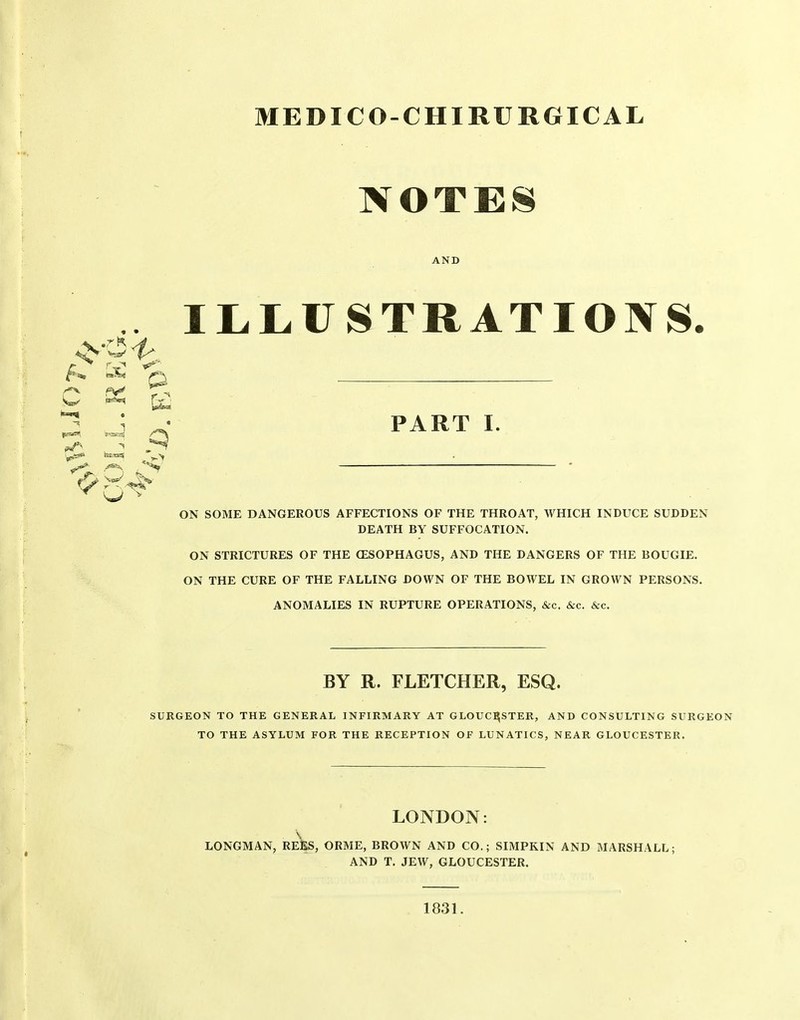 MEDICO-CHIRURGICAL NOTES AND ILLUSTRATIONS. ON SOME DANGEROUS AFFECTIONS OF THE THROAT, WHICH INDUCE SUDDEN DEATH BY SUFFOCATION. ON STRICTURES OF THE OESOPHAGUS, AND THE DANGERS OF THE BOUGIE. ON THE CURE OF THE FALLING DOWN OF THE BOWEL IN GROWN PERSONS. ANOMALIES IN RUPTURE OPERATIONS, &c. &c. &c. SURGEON TO THE GENERAL INFIRMARY AT GLOUCESTER, AND CONSULTING SURGEON TO THE ASYLUM FOR THE RECEPTION OF LUNATICS, NEAR GLOUCESTER. LONGMAN, REES, ORME, BROWN AND CO.; SIMPKIN AND MARSHALL; AND T, JEW, GLOUCESTER. PART I. BY R. FLETCHER, ESQ. LONDON: 1831.