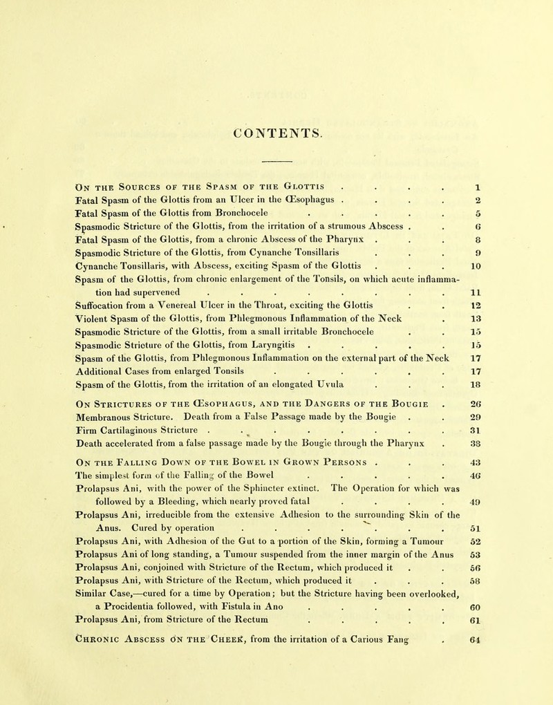 CONTENTS. On the Sources of the Spasm of the Glottis . . . . 1 Fatal Spasm of the Glottis from an Ulcer in the OEsophagus .... 2 Fatal Spasm of the Glottis from Bronchocele ..... 5 Spasmodic Stricture of the Glottis, from the irritation of a strumous Abscess . . 6 Fatal Spasm of the Glottis, from a chronic Abscess of the Pharynx ... 8 Spasmodic Stricture of the Glottis, from Cynanche Tonsillaris ... 9 Cynanche Tonsillaris, with Abscess, exciting Spasm of the Glottis ... 10 Spasm of the Glottis, from chronic enlargement of the Tonsils, on which acute inflamma- tion had supervened . . . . . . . .11 Suffocation from a Venereal Ulcer in the Throat, exciting the Glottis . . 12 Violent Spasm of the Glottis, from Phlegmonous Inflammation of the Neck . 13 Spasmodic Stricture of the Glottis, from a small irritable Bronchocele . . 15 Spasmodic Stricture of the Glottis, from Laryngitis • . . . .15 Spasm of the Glottis, from Phlegmonous Inflammation on the external part of the Neck 17 Additional Cases from enlarged Tonsils ...... 17 Spasm of the Glottis, from the irritation of an elongated Uvula ... 18 On Strictures of the CEsophagus, and the Dangers of the Bougie . 2(} Membranous Stricture. Death from a False Passage made by the Bougie . . 29 Firm Cartilaginous Stricture . . . . . . . .31 Death accelerated from a false passage made by the Bougie through the Pharynx . 38 On the Falling Down of the Bowel in Grown Persons ... 43 The simplest form of the Falling of the Bowel ..... 40 Prolapsus Ani, with the power of the Sphincter extinct. The Operation for which was followed by a Bleeding, which nearly proved fatal . . . . 49 Prolapsus Ani, irreducible from the extensive Adhesion to the surrounding- Skin of the Anus. Cured by operation ....... 51 Prolapsus Ani, with Adhesion of the Gut to a portion of the Skin, forming a Tumour 62 Prolapsus Ani of long standing, a Tumour suspended from the inner margin of the Anus 53 Prolapsus Ani, conjoined with Stricture of the Rectum, which produced it . . 6(> Prolapsus Ani, with Stricture of the Rectum, which produced it . . .58 Similar Case,—cured for a time by Operation; but the Stricture having been overlooked, a Procidentia followed, with Fistula in Ano ..... 60 Prolapsus Ani, from Stricture of the Rectum . . . . .61 Chronic Abscess on the CHEEii, from the irritation of a Carious Fang . 64