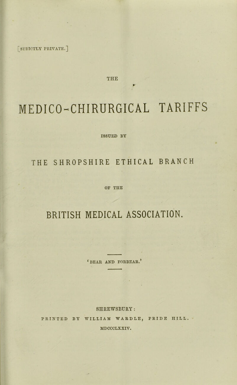 : STRICTLY TRIYATE.] THE P? MEDICO-CHIRURGICAL TARIFFS ISSUED BY THE SHROPSHIRE ETHICAL BRANCH OF THE BRITISH MEDICAL ASSOCIATION. ‘bear and forbear.’ SHREWSBURY : PRINTED BY WILLIAM WARDLE, PRIDE HILL. MDCCCLXXIY.
