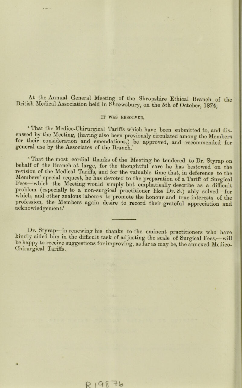 At the Annual General Meeting of the Shropshire Ethical Branch of the British Medical Association held in Shrewsbury, on the 5th of October, 1874, IT WAS RESOLVED, £ That the Medico-Chirurgical Tariffs which have been submitted to, and dis- cussed by the Meeting, (having also been previously circulated among the Members for theii consideration and emendations,) be approved, and recommended for general use by the Associates of the Branch.’ That the most cordial thanks of the ^Meeting be tendered to Dr. Styrap on behalf of the Branch at large, for the thoughtful care he has bestowed on the revision of the Medical Tariffs, and for the valuable time that, in deference to the Members’ special request, he has devoted to the preparation of a Tariff of Surgical Fees—which the Meeting would simply but emphatically describe as a difficult problem (especially to a non-surgical practitioner like Dr. S.) ably solved for w hich, and other zealous labours to promote the honour and true interests of the pi ofession, the Members again desire to record their grateful appreciation and acknowledgement.’ Dr. Styrap in renewing his thanks to the eminent practitioners who have kindly aided him in the difficult task of adjusting the scale of Surgical Fees,—will be happy to receive suggestions for improving, as far as may be, the annexed Medico- Chirurgical Tariffs.