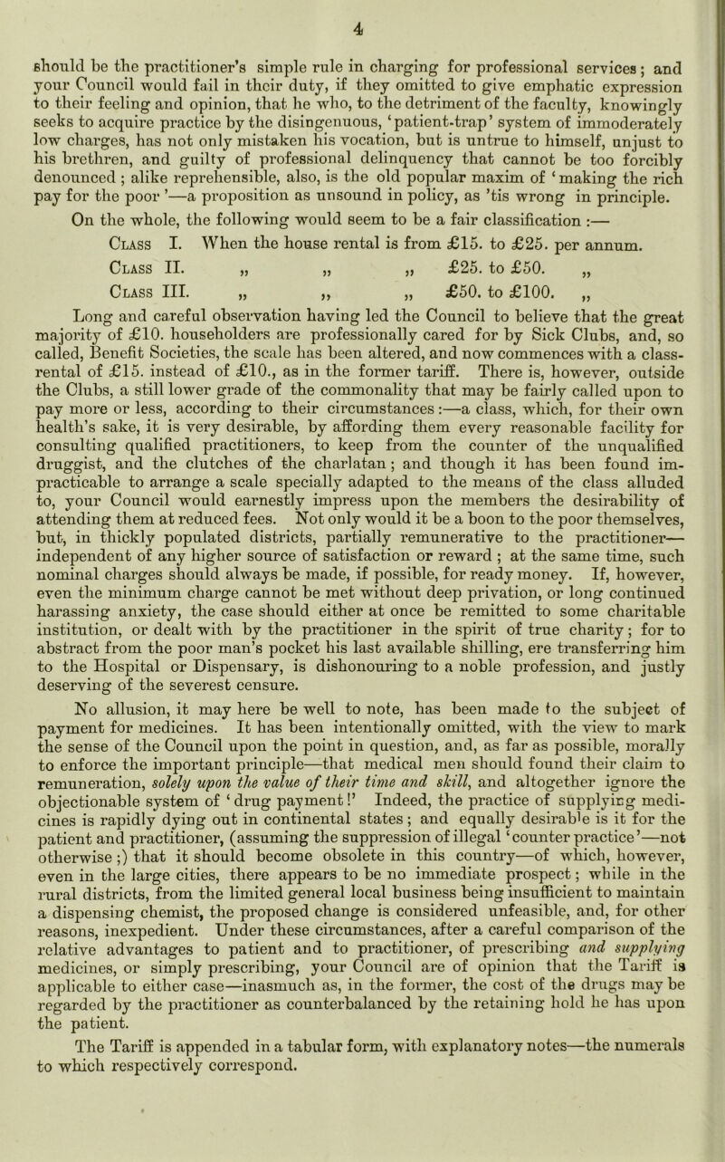 should he the practitioner’s simple rule in charging for professional services; and your Council would fail in their duty, if they omitted to give emphatic expression to their feeling and opinion, that he who, to the detriment of the faculty, knowingly seeks to acquire practice by the disingenuous, ‘patient-trap’ system of immoderately low charges, has not only mistaken his vocation, but is untrue to himself, unjust to his brethren, and guilty of professional delinquency that cannot be too forcibly denounced ; alike reprehensible, also, is the old popular maxim of ‘ making the rich pay for the poor ’—a proposition as unsound in policy, as ’tis wrong in principle. On the whole, the following would seem to be a fair classification :— Class I. When the house rental is from £15. to £25. per annum. Class II. „ „ ,, £25. to £50. „ Class III. „ ,, „ £50. to £100. „ Long and careful observation having led the Council to believe that the great majority of £10. householders are professionally cared for by Sick Clubs, and, so called, Benefit Societies, the scale has been altered, and now commences with a class- rental of £15. instead of £10., as in the former tariff. There is, however, outside the Clubs, a still lower grade of the commonality that may be fairly called upon to pay more or less, according to their circumstances :—a class, which, for their own health’s sake, it is very desirable, by affording them every reasonable facility for consulting qualified practitioners, to keep from the counter of the unqualified druggist, and the clutches of the charlatan ; and though it lias been found im- practicable to arrange a scale specially adapted to the means of the class alluded to, your Council would earnestly impress upon the members the desirability of attending them at reduced fees. Not only would it be a boon to the poor themselves, but, in thickly populated districts, partially remunerative to the practitioner— independent of any higher source of satisfaction or reward ; at the same time, such nominal charges should abways be made, if possible, for ready money. If, however, even the minimum charge cannot be met without deep privation, or long continued harassing anxiety, the case should either at once be remitted to some charitable institution, or dealt with by the practitioner in the spirit of true charity; for to abstract from the poor man’s pocket his last available shilling, ere transferring him to the Hospital or Dispensary, is dishonouring to a noble profession, and justly deserving of the severest censure. No allusion, it may here be well to note, has been made to the subject of payment for medicines. It has been intentionally omitted, with the view to mark the sense of the Council upon the point in question, and, as far as possible, morally to enforce the important principle—that medical men should found their claim to remuneration, solely upon the value of their time and skill, and altogether ignore the objectionable system of ‘ drug payment!’ Indeed, the practice of supplying medi- cines is rapidly dying out in continental states ; and equally desirable is it for the patient and practitioner, (assuming the suppression of illegal ‘ counter practice ’—not otherwise;) that it should become obsolete in this country—of which, however, even in the large cities, there appears to be no immediate prospect; while in the rural districts, from the limited general local business being insufficient to maintain a dispensing chemist, the proposed change is considered unfeasible, and, for other reasons, inexpedient. Under these circumstances, after a careful comparison of the relative advantages to patient and to practitioner, of prescribing and supplying medicines, or simply prescribing, your Council are of opinion that the Tariff is applicable to either case—inasmuch as, in the former, the cost of the drugs may be regarded by the practitioner as counterbalanced by the retaining hold he has upon the patient. The Tariff is appended in a tabular form, with explanatory notes—the numerals to which respectively correspond.