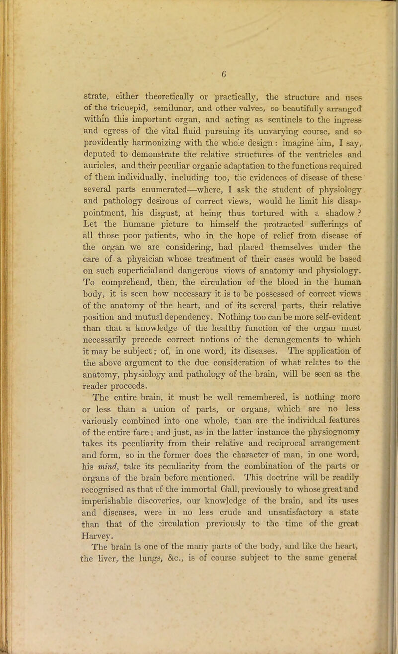 G strate, either theoretically or practically, the structure and uses of the tricuspid, semilunar, and other valves, so beautifully arranged within this important organ, and acting as sentinels to the ingress and egress of the vital fluid pursuing its unvarying course, and so providently harmonizing with the whole design : imagine him, I say, deputed to demonstrate the relative structures of the ventricles and auricles, and their peculiar organic adaptation to the functions required of them individually, including too, the evidences of disease of these several parts enumerated—where, I ask the student of physiology and pathology desirous of correct views, would he limit his disap- pointment, his disgust, at being thus tortured with a shadow ? Let the humane picture to himself the protracted sufferings of all those poor patients, who in the hope of relief from disease of the organ we are considering, had placed themselves under the care of a physician whose treatment of their cases would be based on such superficial and dangerous views of anatomy and physiology. To comprehend, then, the circulation of the blood in the human body, it is seen how necessary it is to be possessed of correct flews of the anatomy of the heart, and of its several parts, their relative position and mutual dependency. Nothing too can be more self-evident than that a knowledge of the healthy function of the organ must necessarily precede correct notions of the derangements to which it may be subject; of, in one word, its diseases. The application of the above argument to the due consideration of what relates to the anatomy, physiology and pathology of the brain, will be seen as the reader proceeds. The entire brain, it must be well remembered, is nothing more or less than a union of parts, or organs, which are no less variously combined into one whole, than are the individual features of the entire face; and just, as in the latter instance the physiognomy takes its peculiarity from their relative and reciprocal arrangement and form, so in the former does the character of man, in one word, his mind, take its peculiarity from the combination of the parts or organs of the brain before mentioned. This doctrine will be readily recognised as that of the immortal Gall, previously to whose great and imperishable discoveries, our knowledge of the brain, and its uses and diseases, were in no less crude and unsatisfactory a state than that of the circulation previously to the time of the great Harvey. The brain is one of the many parts of the body, and like the heart, the liver, the lungs, &c., is of course subject to the same general