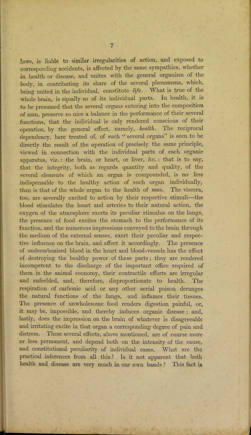 laws, is liable to similar irregularities of action, and exposed to corresponding accidents, is affected by the same sympathies, whether in health or disease, and unites with the general organism of the body, in contributing its share of the several phenomena, which, being united in the individual, constitute life. W hat is true of the whole brain, is equally so of its individual parts. In health, it is to be presumed that the several organs entering into the composition of man, preserve so nice a balance in the performance of their several functions, that the individual is only rendered conscious of their operation, by the general effect, namely, health. The reciprocal dependency, here treated of, of such “ several organs” is seen to be directly the result of the operation of precisely the same principle, viewed in connection with the individual parts of each organic apparatus, viz.: the brain, or heart, or liver, &c.: that is to say, that the integrity, both as regards quantity and quality, of the several elements of which an organ is compounded, is no less indispensable to the healthy action of such organ individually, than is that of the whole organ to the health of man. The viscera, too, are severally excited to action by their respective stimuli—the blood stimulates the heart and arteries to their natural action, the oxygen of the atmosphere exerts its peculiar stimulus on the lungs, the presence of food excites the stomach to the performance of its function, and the numerous impressions conveyed to the brain through the medium of the external senses, exert their peculiar and respec- tive influence on the brain, and affect it accordingly. The presence of undecarbonised blood in the heart and blood-vessels has the effect of destroying the healthy power of these parts; they are rendered incompetent to the discharge of the important office required of them in the animal economy, their contractile efforts are irregular and enfeebled, and, therefore, disproportionate to health. The respiration of carbonic acid or any other aerial poison deranges the natural functions of the lungs, and inflames their tissues. The presence of unwholesome food renders digestion painful, or, it may be, impossible, and thereby induces organic disease ; and, lastly, does the impression on the brain of whatever is disagreeable and irritating excite in that organ a corresponding degree of pain and distress. These several effects, above mentioned, are of course more or less permanent, and depend both on the intensity of the cause, and constitutional peculiarity of individual cases. What are the practical inferences from all this ? Is it not apparent that both health and disease are very much in our own hands ? This fact is