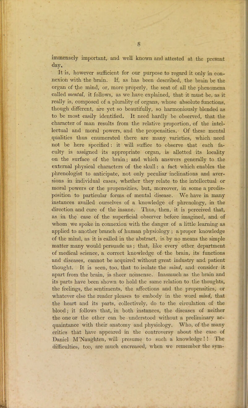 Immensely important, and well known and attested at the present day. It is, however sufficient for our purpose to regard it only in con- nexion with the brain. If, as has been described, the brain he the organ of the mind, or, more properly, the seat of all the phenomena called mental, it follows, as we have explained, that it must be. as it really is, composed of a plurality of organs, whose absolute functions, though different, are yet so beautifully, so harmoniously blended as to be most easily identified. It need hardly be observed, that the character of man results from the relative proportion, of the intel- lectual and moral powers, and the propensities. Of these mental qualities thus enumerated there are many varieties, which need not be here specified: it will suffice to observe that each fa- culty is assigned its appropriate organ, is allotted its locality on the surface of the brain; and which answers generally to the external physical characters of the skull: a fact which enables the phrenologist to anticipate, not only peculiar inclinations and aver- sions in individual cases, whether they relate to the intellectual or moral powers or the propensities, but, moreover, in some a predis- position to particular forms of mental disease. We have in many instances availed ourselves of a knowledge of phrenology, in the direction and cure of the insane. Thus, then, it is perceived that, as in the case of the superficial observer before imagined, and of whom we spoke in connexion with the danger of a little learning as applied to another branch of human physiology ; a proper knowledge of the mind, as it is called in the abstract, is by no means the simple matter many would persuade us; that, like every other department of medical science, a correct knowledge of the brain, its functions and diseases, cannot be acquired without great industry and patient thought. It is seen, too, that to isolate the mind, and consider it apart from the brain, is sheer nonsense. Inasmuch as the brain and its parts have been shown to hold the same relation to the thoughts, the feelings, the sentiments, the affections and the propensities, or whatever else the reader pleases to embody in the word mind, that the heart and its parts, collectively, do to the circulation of the blood; it follows that, in both instances, the diseases of neither the one or the other can be understood without a preliminary ac- quaintance with their anatomy and physiology. Who, of the many critics that have appeared in the controversy about the case of Daniel M’Naughten, will presume to such a knowledge! ! The difficulties, too, are much encreased, when we remember the sym-