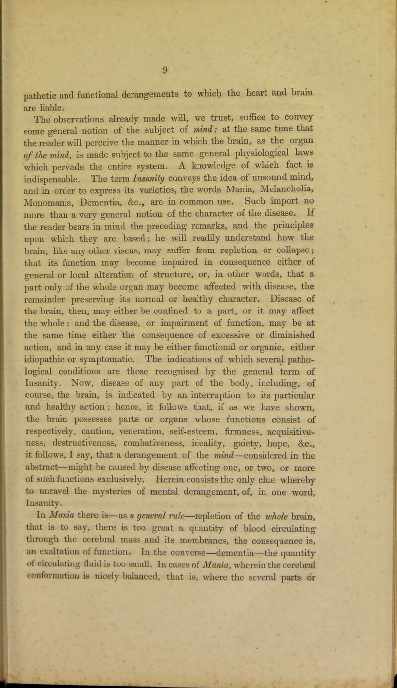 pathetic ancl functional derangements to which the heart and brain are liable. The observations already made will, we trust, suffice to convey some general notion of the subject of mind: at the same time that the reader will perceive the manner in which the brain, as the organ of the mind, is made subject to the same general physiological laws which pervade the entire system. A knowledge of which fact is indispensable. The term Insanity conveys the idea of unsound mind, and in order to express its varieties, the words Mania, Melancholia, Monomania, Dementia, &c., are in common use. Such import no more than a very general notion of the character of the disease. If the reader bears in mind the preceding remarks, and the principles upon which they are based; he will readily understand how the brain, like any other viscus, may suffer from repletion or collapse; that its function may become impaired in consequence either of general or local alteration of structure, or, in other words, that a part only of the whole organ may become affected with disease, the remainder preserving its normal or healthy character. Disease of the brain, then, may either be confined to a part, or it may affect the whole : and the disease, or impairment of function, may be at the same time either the consequence of excessive or diminished action, and in any case it may be either functional or organic, either idiopathic or symptomatic. The indications of which several patho- logical conditions are those recognised by the general term of Insanity. Now, disease of any part of the body, including, of course, the brain, is indicated by an interruption to its particular and healthy action; hence, it follows that, if as we have shown, the brain possesses parts or organs whose functions consist of respectively, caution, veneration, self-esteem, firmness, acquisitive- ness, destructiveness, combativeness, ideality, gaiety, hope, &c., it follows, I say, that a derangement of the mind—considered in the abstract—might be caused by disease affecting one, or two, or more of such functions exclusively. Herein consists the only clue whereby to unravel the mysteries of mental derangement, of, in one word. Insanity. In Mania there is—as a general rule—repletion of the whole brain, that is to say, there is too great a quantity of blood circulating through the cerebral mass and its membranes, the consequence is, an exaltation of function. In the converse—dementia—the quantity of circulating fluid is too small. In cases of Mania, wherein the cerebral conformation is nicely balanced, that is, where the several parts dr