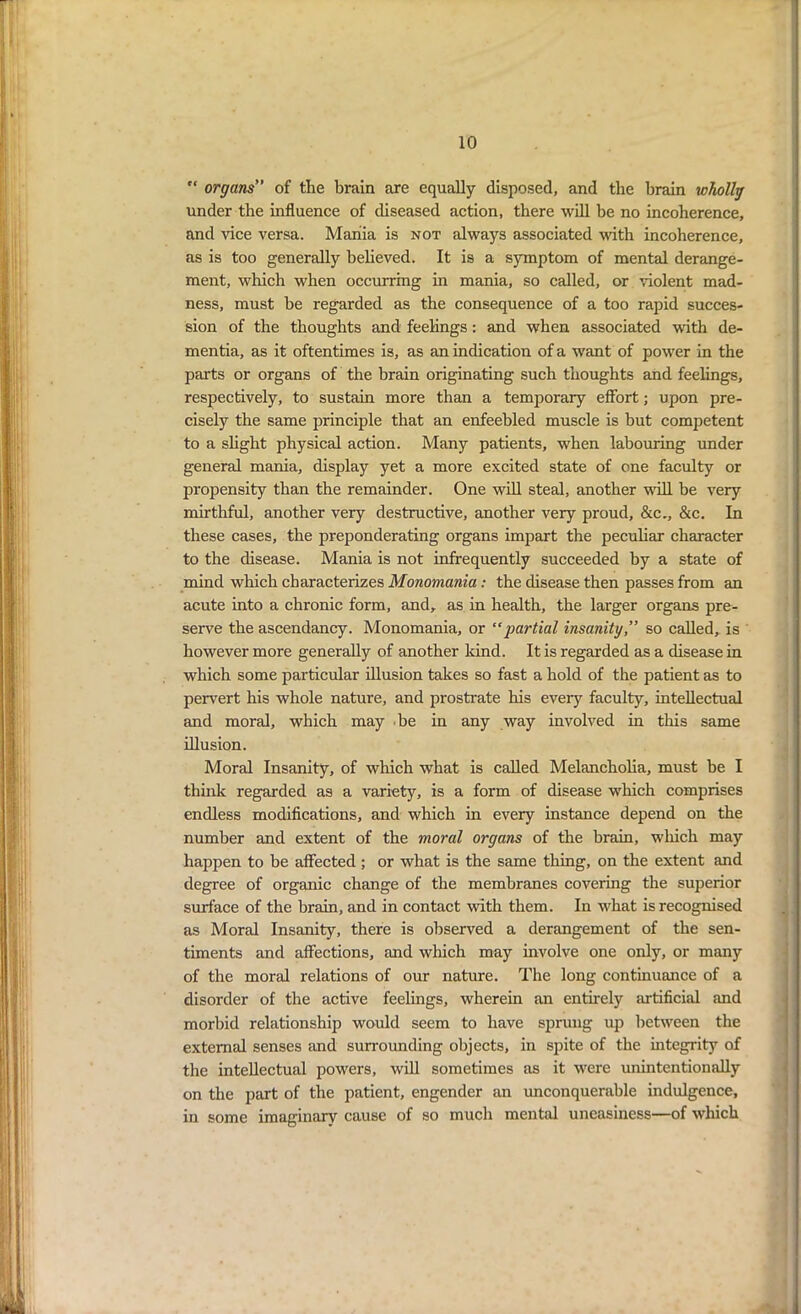 “ organs” of the brain are equally disposed, and the brain wholly under the influence of diseased action, there will be no incoherence, and vice versa. Mania is not always associated with incoherence, as is too generally believed. It is a symptom of mental derange- ment, which when occurring in mania, so called, or violent mad- ness, must be regarded as the consequence of a too rapid succes- sion of the thoughts and feelings: and when associated with de- mentia, as it oftentimes is, as an indication of a want of power in the parts or organs of the brain originating such thoughts and feelings, respectively, to sustain more than a temporary effort; upon pre- cisely the same principle that an enfeebled muscle is but competent to a slight physical action. Many patients, when labouring under general mania, display yet a more excited state of one faculty or propensity than the remainder. One will steal, another will be very mirthful, another very destructive, another very proud, &c., &c. In these cases, the preponderating organs impart the peculiar character to the disease. Mania is not infrequently succeeded by a state of mind which characterizes Monomania: the disease then passes from an acute into a chronic form, and, as in health, the larger organs pre- serve the ascendancy. Monomania, or “partial insanity,” so called, is however more generally of another kind. It is regarded as a disease in which some particular illusion takes so fast a hold of the patient as to pervert his whole nature, and prostrate his every faculty, intellectual and moral, which may be in any way involved in this same illusion. Moral Insanity, of which what is called Melancholia, must be I think regarded as a variety, is a form of disease which comprises endless modifications, and which in eveiy instance depend on the number and extent of the moral organs of the brain, which may happen to be affected ; or what is the same thing, on the extent and degree of organic change of the membranes covering the superior surface of the brain, and in contact with them. In what is recognised as Moral Insanity, there is observed a derangement of the sen- timents and affections, and which may involve one only, or many of the moral relations of our nature. The long continuance of a disorder of the active feelings, wherein an entirely artificial and morbid relationship would seem to have sprung up between the external senses and surrounding objects, in spite of the integrity of the intellectual powers, will sometimes as it were unintentionally on the part of the patient, engender an unconquerable indulgence, in some imaginary cause of so much mental uneasiness—of which