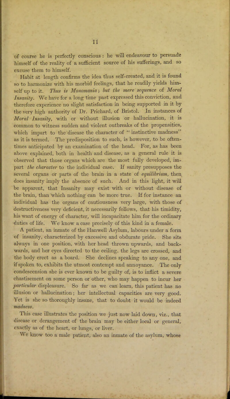 of course he is perfectly conscious : he will endeavour to persuade himself of the reality of a sufficient source of his sufferings, and so excuse them to himself. Habit at length confirms the idea thus self-created, and it is found so to harmonize with his morbid feelings, that he readily yields him- self up to it. Thus is Monomania; but the mere sequence of Moral Insanity. We have for a long time past expressed this conviction, and therefore experience no slight satisfaction in being supported in it by the very high authority of Dr. Prichard, of Bristol. In instances of Moral Insanity, with or without illusion or hallucination, it is common to ■witness sudden and violent outbreaks of the propensities, which impart to the disease the character of “ instinctive madness” as it is termed. The predisposition to such, is however, to be often- times anticipated by an examination of the head. For, as has been above explained, both in health and disease, as a general rule it is observed that those organs which are the most fully developed, im- part the character to the individual case. If sanity presupposes the several organs or parts of the brain in a state of equilibrium, then does insanity imply the absence of such. And in this light, it will be apparent, that Insanity may exist with or without disease of the brain, than which nothing can be more true. If for instance an individual has the organs of cautiousness very large, with those of destructiveness very deficient, it necessarily follows, that his timidity, his want of energy of character, will incapacitate him for the ordinary duties of life. We know a case precisely of this kind in a female. A patient, an inmate of the Hanwell Asylum, labours under a form of insanity, characterized by excessive and obdurate pride. She sits always in one position, with her head thrown upwards, and back- wards, and her eyes directed to the ceiling, the legs are crossed, and the body erect as a board. She declines speaking to any one, and if spoken to, exhibits the utmost contempt and annoyance. The only condescension she is ever known to be guilty of, is to inflict a severe chastisement on some person or other, who may happen to incur her particular displeasure. So far as we can leam, this patient has no illusion or hallucination; her intellectual capacities are very good. Yet is she so thoroughly insane, that to doubt it would be indeed madness. This case illustrates the position we just now laid down, viz., that disease or derangement of the brain may be either local or general, exactly as of the heart, or lungs, or liver. We know too a male patient, also an inmate of the asylum, whose