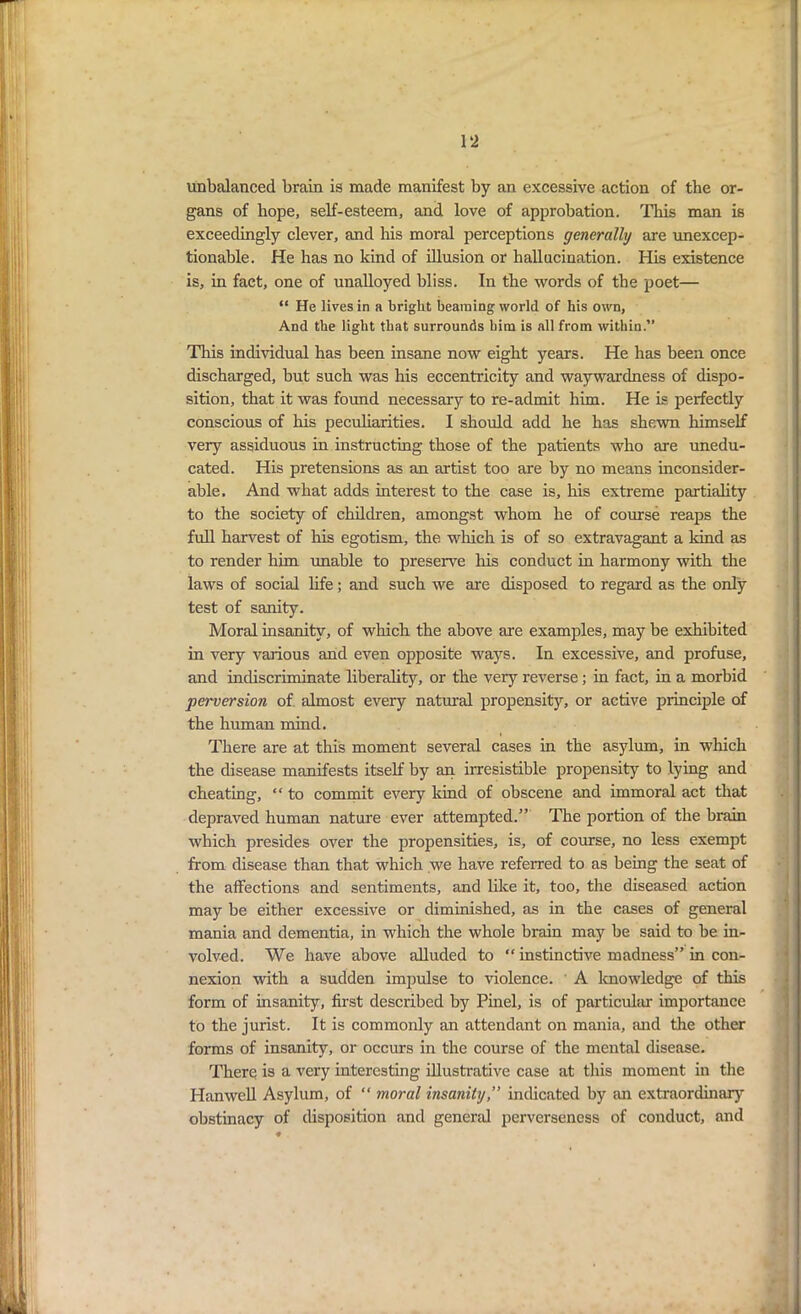 unbalanced brain is made manifest by an excessive action of the or- gans of hope, self-esteem, and love of approbation. This man is exceedingly clever, and his moral perceptions generally are unexcep- tionable. He has no kind of illusion or hallucination. His existence is, in fact, one of unalloyed bliss. In the words of the poet— “ He lives in a bright beaming world of his own, And the light that surrounds him is all from within.” This individual has been insane now eight years. He has been once discharged, but such was his eccentricity and waywardness of dispo- sition, that it was found necessary to re-admit him. He is perfectly conscious of his peculiarities. I should add he has shewn himself very assiduous in instructing those of the patients who are unedu- cated. His pretensions as an artist too are by no means inconsider- able. And what adds interest to the case is, his extreme partiality to the society of children, amongst whom he of course reaps the full harvest of his egotism, the which is of so extravagant a kind as to render him unable to preserve his conduct in harmony with the laws of social life; and such we are disposed to regard as the only test of sanity. Moral insanity, of which the above are examples, may be exhibited in very various and even opposite ways. In excessive, and profuse, and indiscriminate liberality, or the very reverse; in fact, in a morbid perversion of. almost every natural propensity, or active principle of the human mind. There are at this moment several cases in the asylum, in which the disease manifests itself by an irresistible propensity to lying and cheating, “ to commit every land of obscene and immoral act that depraved human nature ever attempted.” The portion of the brain which presides over the propensities, is, of course, no less exempt from disease than that which we have referred to as being the seat of the affections and sentiments, and like it, too, the diseased action may be either excessive or diminished, as in the cases of general mania and dementia, in which the whole brain may be said to be in- volved. We have above alluded to “ instinctive madness” in con- nexion with a sudden impulse to violence. A knowledge of this form of insanity, first described by Pinel, is of particular importance to the jurist. It is commonly an attendant on mania, and the other forms of insanity, or occurs in the course of the mental disease. There is a very interesting illustrative case at this moment in the Hanwcll Asylum, of “ moral insanity,” indicated by an extraordinary obstinacy of disposition and general perverseness of conduct, and