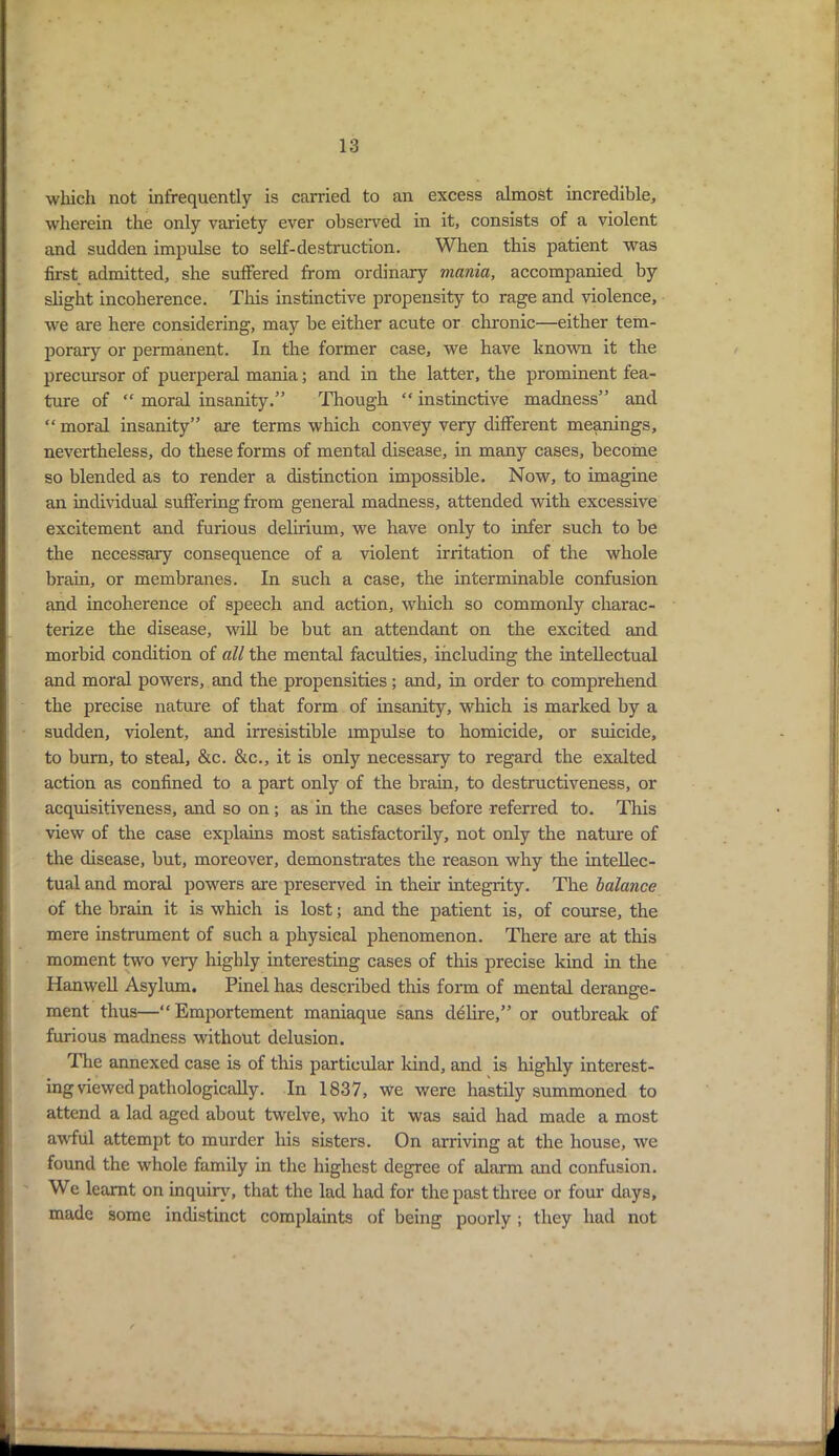 which not infrequently is carried to an excess almost incredible, wherein the only variety ever observed in it, consists of a violent and sudden impulse to self-destruction. When this patient was first admitted, she suffered from ordinary mania, accompanied by slight incoherence. This instinctive propensity to rage and violence, we are here considering, may be either acute or chronic—either tem- porary or permanent. In the former case, we have known it the precursor of puerperal mania; and in the latter, the prominent fea- ture of “ moral insanity.” Though “ instinctive madness” and “ moral insanity” are terms which convey very different meanings, nevertheless, do these forms of mental disease, in many cases, become so blended as to render a distinction impossible. Now, to imagine an individual suffering from general madness, attended with excessive excitement and furious delirium, we have only to infer such to be the necessary consequence of a violent irritation of the whole brain, or membranes. In such a case, the interminable confusion and incoherence of speech and action, which so commonly charac- terize the disease, will be but an attendant on the excited and morbid condition of all the mental faculties, including the intellectual and moral powers, and the propensities; and, in order to comprehend the precise nature of that form of insanity, which is marked by a sudden, violent, and irresistible impulse to homicide, or suicide, to bum, to steal, &c. &c., it is only necessary to regard the exalted action as confined to a part only of the brain, to destructiveness, or acquisitiveness, and so on; as in the cases before referred to. This view of the case explains most satisfactorily, not only the nature of the disease, but, moreover, demonstrates the reason why the intellec- tual and moral powers are preserved in their integrity. The balance of the brain it is which is lost; and the patient is, of course, the mere instrument of such a physical phenomenon. There are at this moment two very highly interesting cases of this precise kind in the Hanwell Asylum. Pinel has described this form of mental derange- ment thus—“ Emportement maniaque sans delire,” or outbreak of furious madness without delusion. The annexed case is of this particular kind, and is highly interest- ing viewed pathologically. In 1837, we were hastily summoned to attend a lad aged about twelve, who it was said had made a most awful attempt to murder his sisters. On arriving at the house, we found the whole family in the highest degree of alarm and confusion. We learnt on inquiry, that the lad had for the past three or four days, made some indistinct complaints of being poorly ; they had not