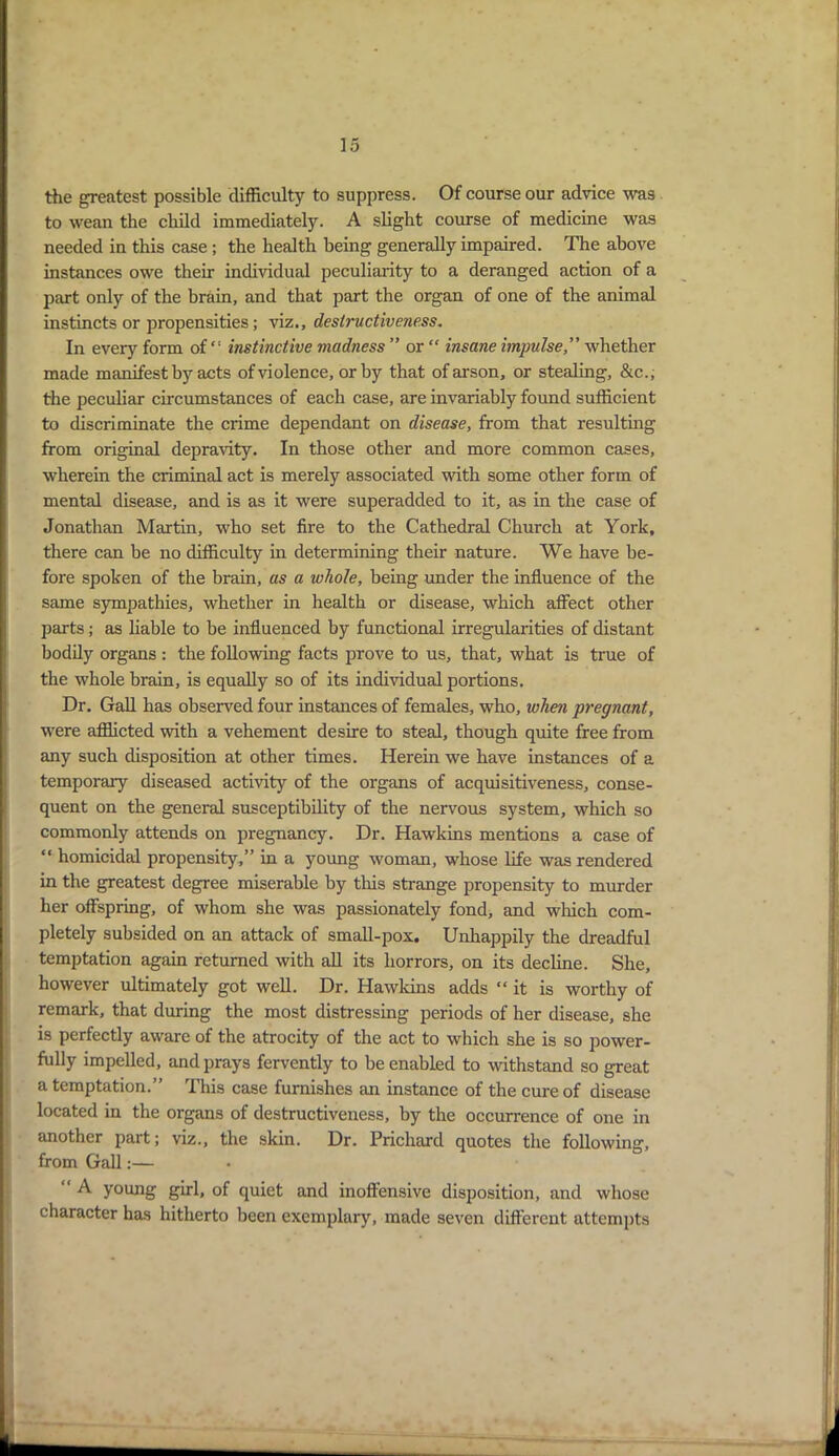 the greatest possible difficulty to suppress. Of course our advice was to wean the child immediately. A slight course of medicine was needed in this case ; the health being generally impaired. The above instances owe their individual peculiarity to a deranged action of a part only of the brain, and that part the organ of one of the animal instincts or propensities; viz., destructiveness. In every form ofinstinctive madness ” or “ insane impulse” whether made manifest by acts of violence, or by that of arson, or stealing, &c\, the peculiar circumstances of each case, are invariably found sufficient to discriminate the crime dependant on disease, from that resulting from original depravity. In those other and more common cases, wherein the criminal act is merely associated with some other form of mental disease, and is as it were superadded to it, as in the case of Jonathan Martin, who set fire to the Cathedral Church at York, there can be no difficulty in determining their nature. We have be- fore spoken of the brain, as a whole, being under the influence of the same sympathies, whether in health or disease, which affect other parts; as liable to be influenced by functional irregularities of distant bodily organs : the following facts prove to us, that, what is true of the whole brain, is equally so of its individual portions. Dr. Gall has observed four instances of females, who, when pregnant, were afflicted with a vehement desire to steal, though quite free from any such disposition at other times. Herein we have instances of a temporary diseased activity of the organs of acquisitiveness, conse- quent on the general susceptibility of the nervous system, which so commonly attends on pregnancy. Dr. Hawkins mentions a case of “ homicidal propensity,” in a young woman, whose life was rendered in the greatest degree miserable by this strange propensity to murder her offspring, of whom she was passionately fond, and which com- pletely subsided on an attack of small-pox. Unhappily the dreadful temptation again returned with all its horrors, on its decline. She, however ultimately got well. Dr. Hawkins adds “ it is worthy of remark, that during the most distressing periods of her disease, she is perfectly aware of the atrocity of the act to which she is so power- fully impelled, and prays fervently to be enabled to withstand so great a temptation.” This case furnishes an instance of the cure of disease located in the organs of destructiveness, by the occurrence of one in another part; viz., the skin. Dr. Prichard quotes the following, from Gall:— A young girl, of quiet and inoffensive disposition, and whose character has hitherto been exemplary, made seven different attempts