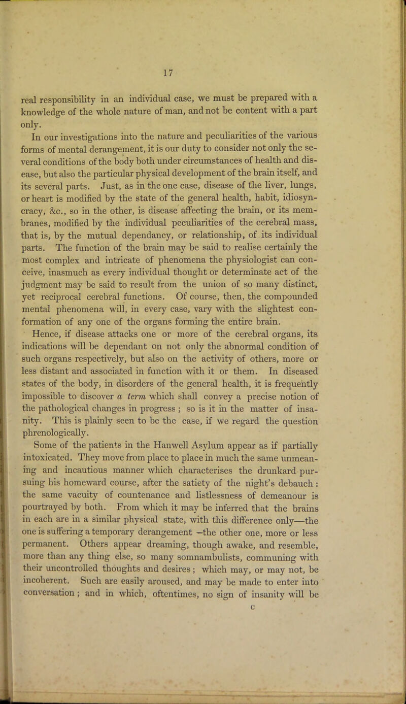 real responsibility in an individual case, we must be prepared with a knowledge of the whole nature of man, and not be content with a part only. In our investigations into the nature and peculiarities of the various forms of mental derangement, it is our duty to consider not only the se- veral conditions of the body both under circumstances of health and dis- ease, but also the particular physical development of the brain itself, and its several parts. Just, as in the one case, disease of the liver, lungs, or heart is modified by the state of the general health, habit, idiosyn- cracy, &c., so in the other, is disease affecting the brain, or its mem- branes, modified by the individual peculiarities of the cerebral mass, that is, by the mutual dependancy, or relationship, of its individual parts. The function of the brain may be said to realise certainly the most complex and intricate of phenomena the physiologist can con- ceive, inasmuch as every individual thought or determinate act of the judgment may be said to result from the union of so many distinct, yet reciprocal cerebral functions. Of course, then, the compounded mental phenomena will, in eveiy case, vary with the slightest con- formation of any one of the organs forming the entire brain. Hence, if disease attacks one or more of the cerebral organs, its indications will be dependant on not only the abnormal condition of such organs respectively, but also on the activity of others, more or less distant and associated in function with it or them. In diseased states of the body, in disorders of the general health, it is frequently impossible to discover a term which shall convey a precise notion of the pathological changes in progress ; so is it in the matter of insa- nity. This is plainly seen to be the case, if we regard the question phrenologically. Some of the patients in the Hanwell Asylum appear as if partially intoxicated. They move from place to place in much the same unmean- ing and incautious manner which characterises the drunkard pur- suing his homeward course, after the satiety of the night’s debauch : the same vacuity of countenance and listlessness of demeanour is pourtrayed by both. From which it may be inferred that the brains in each are in a similar physical state, with this difference only—the one is suffering a temporary derangement -the other one, more or less permanent. Others appear dreaming, though awake, and resemble, more than any thing else, so many somnambulists, communing with their uncontrolled thoughts and desires; which may, or may not, be incoherent. Such are easily aroused, and may be made to enter into conversation ; and in which, oftentimes, no sign of insanity will be c