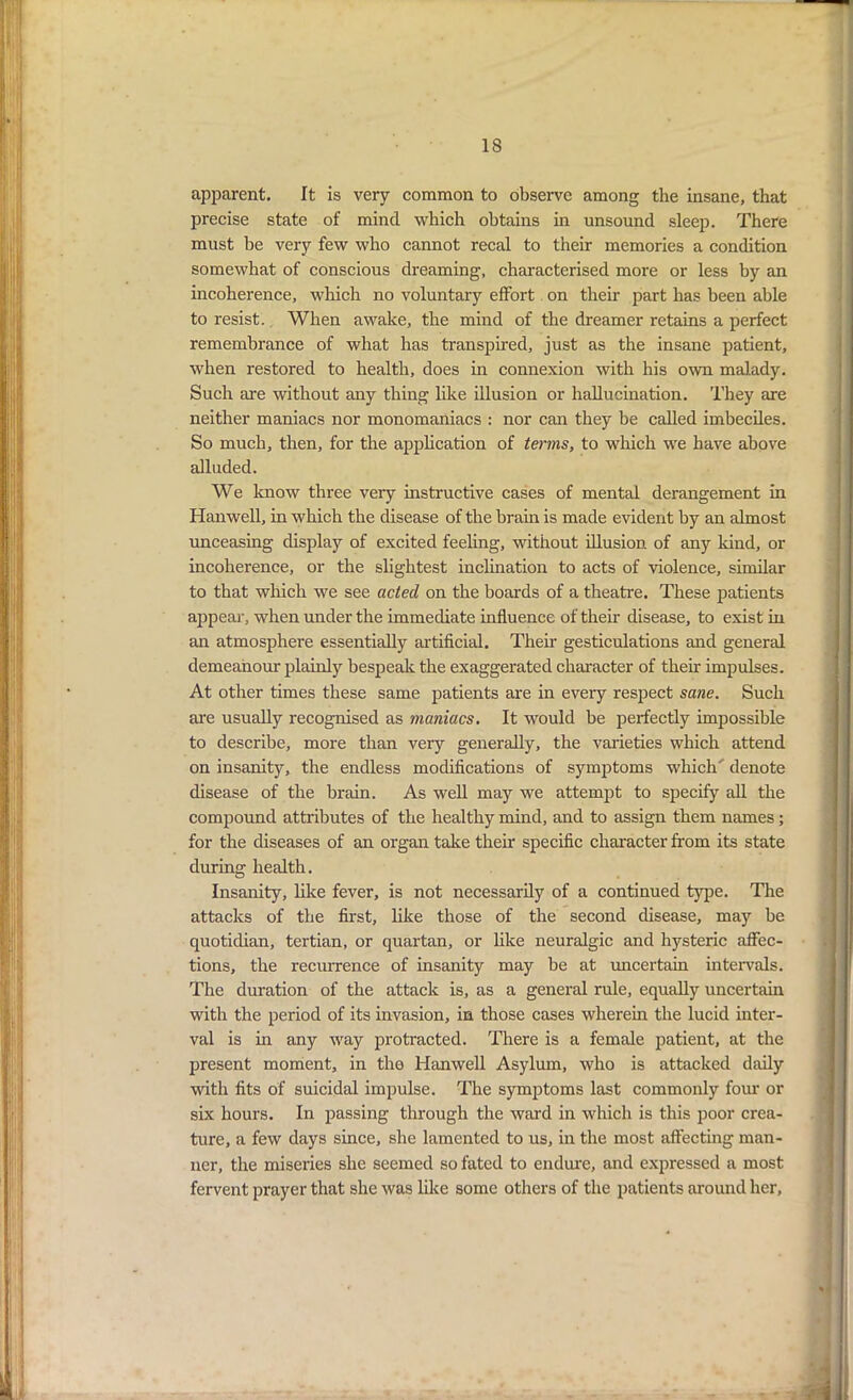 apparent. It is very common to observe among the insane, that precise state of mind which obtains in unsound sleep. There must he very few who cannot recal to their memories a condition somewhat of conscious dreaming, characterised more or less by an incoherence, which no voluntary effort on their part has been able to resist. When awake, the mind of the dreamer retains a perfect remembrance of what has transpired, just as the insane patient, when restored to health, does in connexion with his own malady. Such are without any thing like illusion or hallucination. They are neither maniacs nor monomaniacs : nor can they be called imbeciles. So much, then, for the application of terms, to which we have above alluded. We know three very instructive cases of mental derangement in Hanwell, in which the disease of the brain is made evident by an almost unceasing display of excited feeling, without illusion of any kind, or incoherence, or the slightest inclination to acts of violence, similar to that which we see acted on the boards of a theatre. These patients appear, when under the immediate influence of their disease, to exist in an atmosphere essentially artificial. Their gesticulations and general demeanour plainly bespeak the exaggerated character of their impulses. At other times these same patients are in every respect sane. Such are usually recognised as maniacs. It would be perfectly impossible to describe, more than very generally, the varieties which attend on insanity, the endless modifications of symptoms which denote disease of the brain. As well may we attempt to specify all the compound attributes of the healthy mind, and to assign them names; for the diseases of an organ take their specific character from its state during health. Insanity, like fever, is not necessarily of a continued type. The attacks of the first, like those of the second disease, may be quotidian, tertian, or quartan, or like neuralgic and hysteric affec- tions, the recurrence of insanity may be at uncertain intervals. The duration of the attack is, as a general rule, equally uncertain with the period of its invasion, in those cases wherein the lucid inter- val is in any way protracted. There is a female patient, at the present moment, in the Hanwell Asylum, who is attacked daily with fits of suicidal impulse. The symptoms last commonly four or six hours. In passing through the ward in which is this poor crea- ture, a few days since, she lamented to us, in the most affecting man- ner, the miseries she seemed so fated to endure, and expressed a most fervent prayer that she was like some others of the patients around her,