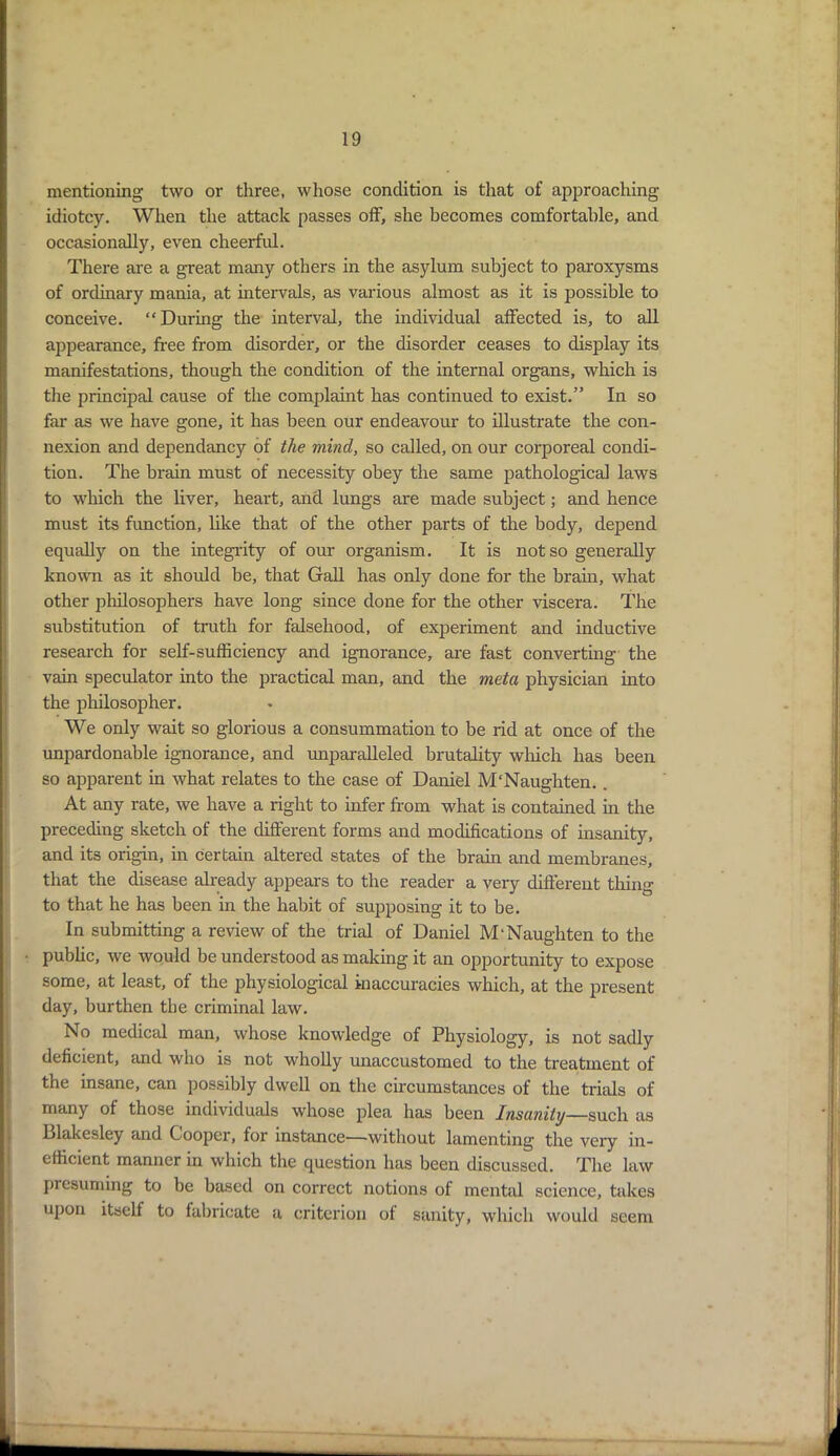 mentioning two or three, whose condition is that of approaching idiotcy. When the attack passes off, she becomes comfortable, and occasionally, even cheerful. There are a great many others in the asylum subject to paroxysms of ordinary mania, at intervals, as various almost as it is possible to conceive. “During the interval, the individual affected is, to all appearance, free from disorder, or the disorder ceases to display its manifestations, though the condition of the internal organs, which is the principal cause of the complaint has continued to exist.” In so far as we have gone, it has been our endeavour to illustrate the con- nexion and dependancy of the mind, so called, on our corporeal condi- tion. The brain must of necessity obey the same pathological laws to which the liver, heart, and lungs are made subject; and hence must its function, like that of the other parts of the body, depend equally on the integrity of our organism. It is not so generally known as it should be, that Gall has only done for the brain, what other philosophers have long since done for the other viscera. The substitution of truth for falsehood, of experiment and inductive research for self-sufficiency and ignorance, are fast converting the vain speculator into the practical man, and the met a physician into the philosopher. We only wait so glorious a consummation to be rid at once of the unpardonable ignorance, and unparalleled brutality which has been so apparent in what relates to the case of Daniel M'Naughten.. At any rate, we have a right to infer from what is contained in the preceding sketch of the different forms and modifications of insanity, and its origin, in certain altered states of the brain and membranes, that the disease already appears to the reader a very different thing to that he has been in the habit of supposing it to be. In submitting a review of the trial of Daniel M'Naughten to the public, we would be understood as making it an opportunity to expose some, at least, of the physiological inaccuracies which, at the present day, burthen tbe criminal law. No medical man, whose knowledge of Physiology, is not sadly deficient, and who is not wholly unaccustomed to the treatment of the insane, can possibly dwell on the circumstances of the trials of many of those individuals whose plea has been Insanity—such as Llakesley and Cooper, for instance—without lamenting the very in- efficient manner in which the question has been discussed. The law presuming to be based on correct notions of mental science, takes upon itself to fabricate a criterion of sanity, which would seem