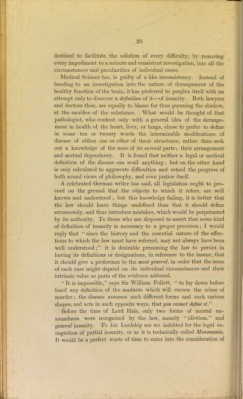 destined to facilitate the solution of every difficulty, by removing every impediment to a minute and consistent investigation, into all the circumstances and peculiarities of individual cases. Medical Science too, is guilty of a like inconsistency. Instead of bending to an investigation into the nature of derangement of the healthy function of the brain, it has preferred to perplex itself with an attempt only to discover a definition of it—of insanity. Both lawyers and doctors then, are equally to blame for thus pursuing the shadow, at the sacrifice of the substance. What would be thought of that pathologist, who content only with a general idea of the derange- ment in health of the heart, liver, or lungs, chose to prefer to define in some ten or twenty words the interminable modifications of disease of either one or other of these structures, rather than seek out a knowledge of the uses of its several parts; their arrangement and mutual dependancy. It is found that neither a legal or medical definition of the disease can avail anything ; but on the other hand is only calculated to aggravate difficulties and retard the progress of both sound views of philosophy, and even justice itself. A celebrated German -writer has said, all legislation ought to pro- ceed on the ground that the objects to which it refers, are well known and understood ; but this knowledge failing, it is better that the law should leave things undefined than that it should define erroneously, and thus introduce mistakes, which would be perpetuated by its authority. To those who are disposed to assert that some kind of definition of insanity is necessary to a proper precision; I would reply that “ since the history and the essential nature of the affec- tions to which the law must have referred, may not always have been well understoodit is desirable presuming the law to persist in having its definitions or designations, in reference to the insane, that it should give a preference to the most general, in order that the issue of each case might depend on its individual circumstances and their intrinsic value as parts of the evidence adduced. “ It is impossible,” says Sir William Follett, “ to lay down before hand any definition of the madness which will excuse the crime of murder ; the disease assumes such different forms and such various shapes, and acts in such opposite ways, that you cannot define it.” Before the time of Lord Hale, only two forms of mental un- soundness were recognized by the. law, namely “ idiotism,” and general insanity. To his Lordship are we indebted for the legal re- cognition of partial insanity, or as it is technically called Monomania. It would be a perfect waste of time to enter into the consideration of