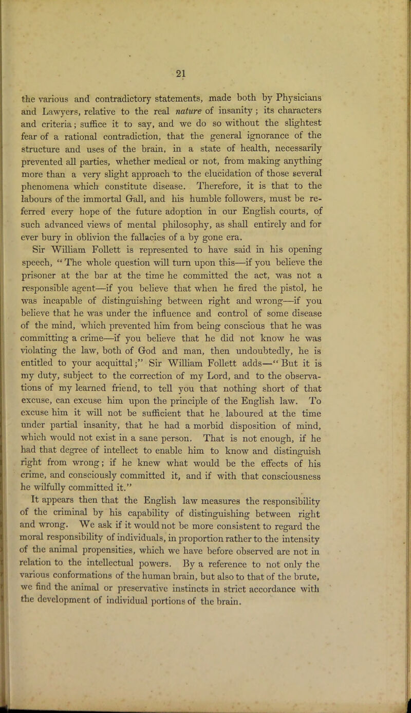 the various and contradictory statements, made both by Physicians and Lawyers, relative to the real nature of insanity ; its characters and criteria; suffice it to say, and we do so without the slightest fear of a rational contradiction, that the general ignorance of the structure and uses of the brain, in a state of health, necessarily prevented all parties, whether medical or not, from making anything more than a very slight approach to the elucidation of those several phenomena which constitute disease. Therefore, it is that to the labours of the immortal Gall, and his humble followers, must be re- ferred every hope of the future adoption in our English courts, of such advanced views of mental philosophy, as shall entirely and for ever bury in oblivion the fallacies of a by gone era. Sir William Follett is represented to have said in his opening speech, w The whole question will turn upon this—if you believe the prisoner at the bar at the time he committed the act, was not a responsible agent—if you believe that when he fired the pistol, he was incapable of distinguishing between right and wrong—if you believe that he was under the influence and control of some disease of the mind, which prevented him from being conscious that he was committing a crime—if you believe that he did not know he was violating the law, both of God and man, then undoubtedly, he is entitled to your acquittalSir William Follett adds—“ But it is my duty, subject to the correction of my Lord, and to the observa- tions of my learned friend, to tell you that nothing short of that excuse, can excuse him upon the principle of the English law. To excuse him it •wdll not be sufficient that he laboured at the time under partial insanity, that he had a morbid disposition of mind, which would not exist in a sane person. That is not enough, if he had that degree of intellect to enable him to know and distinguish right from wrong; if he knew what would be the effects of his crime, and consciously committed it, and if with that consciousness he wilfully committed it.” It appears then that the English law measures the responsibility of the criminal by his capability of distinguishing between right and wrong. We ask if it would not be more consistent to regard the moral responsibility of individuals, in proportion rather to the intensity of the animal propensities, which we have before observed are not in relation to the intellectual powers. By a reference to not only the various conformations of the human brain, but also to that of the brute, we find the animal or preservative instincts in strict accordance with the development of individual portions of the brain.