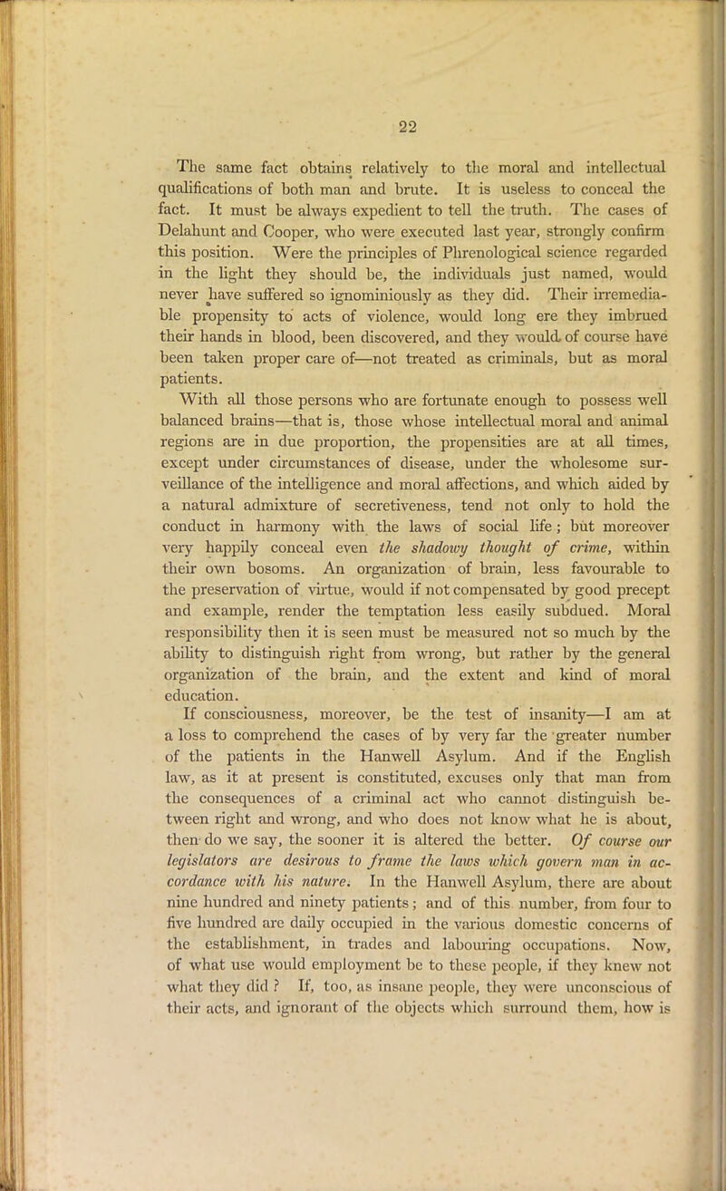 The same fact obtains> relatively to the moral and intellectual qualifications of both man and brute. It is useless to conceal the fact. It must be always expedient to tell the truth. The cases of Delahunt and Cooper, who were executed last year, strongly confirm this position. Were the principles of Phrenological science regarded in the light they should be, the individuals just named, would never have suffered so ignominiously as they did. Their irremedia- ble propensity to acts of violence, would long ere they imbrued their hands in blood, been discovered, and they would, of course have been taken proper care of—not treated as criminals, but as moral patients. With all those persons who are fortunate enough to possess well balanced brains—that is, those whose intellectual moral and animal regions are in due proportion, the propensities are at all times, except under circumstances of disease, under the wholesome sur- veillance of the intelligence and moral affections, and which aided by a natural admixture of secretiveness, tend not only to hold the conduct in harmony with the laws of social life; but moreover very happily conceal even the shadowy thought of crime, within their own bosoms. An organization of brain, less favourable to the preservation of virtue, would if not compensated by good precept and example, render the temptation less easily subdued. Moral responsibility then it is seen must be measured not so much by the ability to distinguish right from wrong, but rather by the general organization of the brain, and the extent and kind of moral education. If consciousness, moreover, be the test of insanity—I am at a loss to comprehend the cases of by very far the greater number of the patients in the Hanwell Asylum. And if the English law, as it at present is constituted, excuses only that man from the consequences of a criminal act who cannot distinguish be- tween right and wrong, and who does not know what he is about, then do we say, the sooner it is altered the better. Of course our legislators are desirous to frame the laws which govern man in ac- cordance ivith his nature. In the Hanwell Asylum, there are about nine hundred and ninety patients; and of this number, from four to five hundred are daily occupied in the various domestic concerns of the establishment, in trades and labouring occupations. Now, of what use would employment be to these people, if they knew not what they did ? If, too, as insane people, they were unconscious of their acts, and ignorant of the objects which surround them, how is