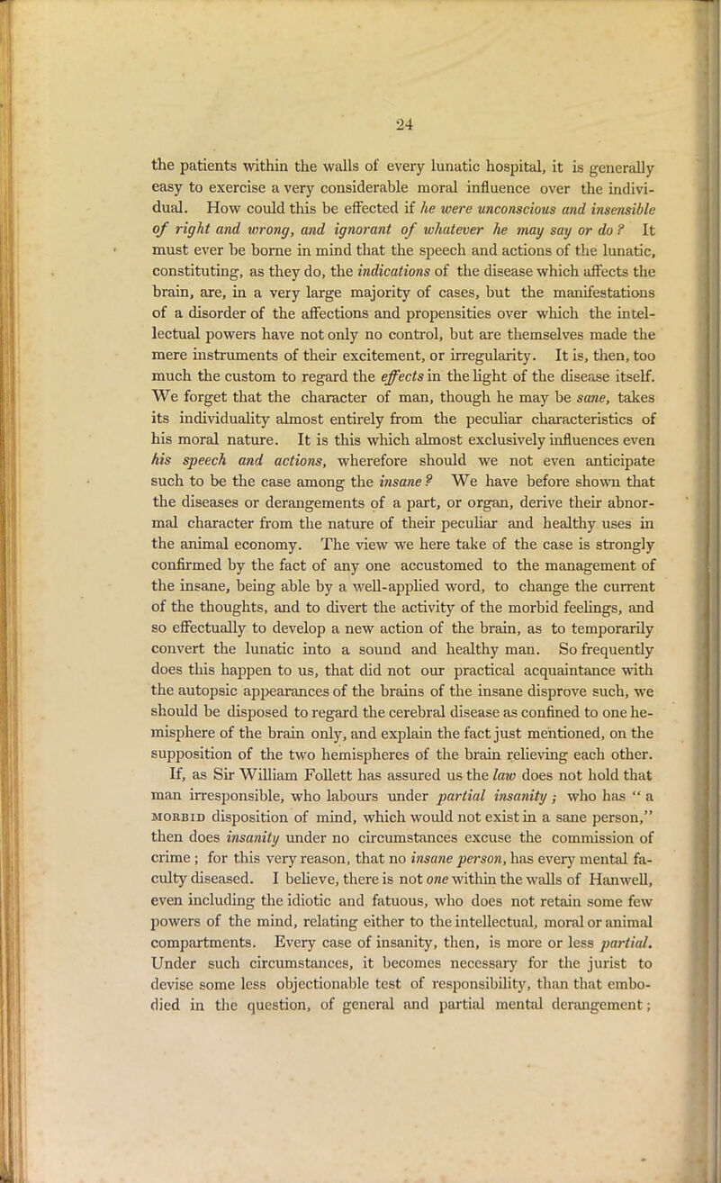 the patients within the walls of every lunatic hospital, it is generally easy to exercise a very considerable moral influence over the indivi- dual. How could this be effected if he were unconscious and insensible of right and wrong, and ignorant of whatever he may say or do ? It must ever he borne in mind that the speech and actions of the lunatic, constituting, as they do, the indications of the disease which affects the brain, are, in a very large majority of cases, but the manifestations of a disorder of the affections and propensities over which the intel- lectual powers have not only no control, but are themselves made the mere instruments of their excitement, or irregularity. It is, then, too much the custom to regard the effects in the light of the disease itself. We forget that the character of man, though he may he sane, takes its individuality almost entirely from the peculiar characteristics of his moral nature. It is this which almost exclusively influences even his speech and actions, wherefore should we not even anticipate such to be the case among the insane? We have before shown that the diseases or derangements of a part, or organ, derive their abnor- mal character from the nature of their peculiar and healthy uses in the animal economy. The view we here take of the case is strongly confirmed by the fact of any one accustomed to the management of the insane, being able by a well-applied word, to change the current of the thoughts, and to divert the activity of the morbid feelings, and so effectually to develop a new action of the brain, as to temporarily convert the lunatic into a sound and healthy man. So frequently does this happen to us, that did not our practical acquaintance with the autopsic appearances of the brains of the insane disprove such, we should be disposed to regard the cerebral disease as confined to one he- misphere of the brain only, and explain the fact just mentioned, on the supposition of the two hemispheres of the brain relieving each other. If, as Sir William Follett has assured us the law does not hold that man irresponsible, who labours under partial insanity; who has “ a morbid disposition of mind, which would not exist in a sane person,” then does insanity under no circumstances excuse the commission of crime ; for this very reason, that no insane person, has every mental fa- culty diseased. I believe, there is not one within the walls of Hanwell, even including the idiotic and fatuous, who does not retain some few powers of the mind, relating either to the intellectual, moral or animal compartments. Every case of insanity, then, is more or less partial. Under such circumstances, it becomes necessaiy for the jurist to devise some less objectionable test of responsibility, than that embo- died in the question, of general and partial mental derangement;