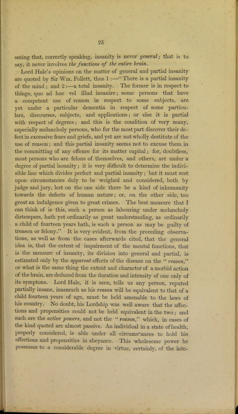 seeing that, correctly speaking, insanity is never general-, that is to say, it never involves the functions of the entire brain. Lord Hide’s opinions on the matter of general and partial insanity are quoted by Sir Wm. Follett, thus 1 :—“ There is a partial insanity of the mind ; and 2 :—a total insanity. The former is in respect to things, quo ad hoc vel illud insanire; some persons that have a competent use of reason in respect to some subjects, are yet under a particular dementia in respect of some particu- lars, discourses, subjects, and applications; or else it is partial with respect of degrees; and this is the condition of very many, especially melancholy persons, who for the most part discover their de- fect in excessive fears and griefs, and yet are not wholly destitute of the use of reason; and this partial insanity seems not to excuse them in the committing of any offence for its matter capital; for, doubtless, most persons who are felons of themselves, and others, are under a degree of partial insanity; it is very difficult to determine the indivi- sible line which divides perfect and partial insanity; but it must rest upon circumstances duly to be weighed and considered, both by judge and jury, lest on the one side there be a kind of inhumanity towards the defects of human nature; or, on the other side, too great an indulgence given to great crimes. The best measure that I can think of is this, such a person as labouring under melancholy distempers, hath yet ordinarily as great understanding, as ordinarily a child of fourteen years hath, is such a person as may be guilty of treason or felony.” It is very evident, from the preceding observa- tions, as well as from the cases afterwards cited, that the general idea is, that the extent of impairment of the mental functions, that is the measure of insanity, its division into general and partial, is estimated only by the apparent effects of the disease on the “ reason,” or what is the same thing the extent and character of a morbid action of the brain, are deduced from the duration and intensity of one only of its symptons. Lord Hale, it is seen, tells us any person, reputed partially insane, inasmuch as his reason will be equivalent to that of a child fourteen years of age, must be held amenable to the laws of his country. No doubt, his Lordship was well aware that the affec- tions and propensities could not be held equivalent in the two; and such are the active powers, and not the “ reason,” which, in cases of the kind quoted are almost passive. An individual in a state ofhealtli, properly considered, is able under all circumstances to hold his affections and propensities in abeyance. This wholesome power he possesses to a considerable degree in virtue, certainly, of the inte-