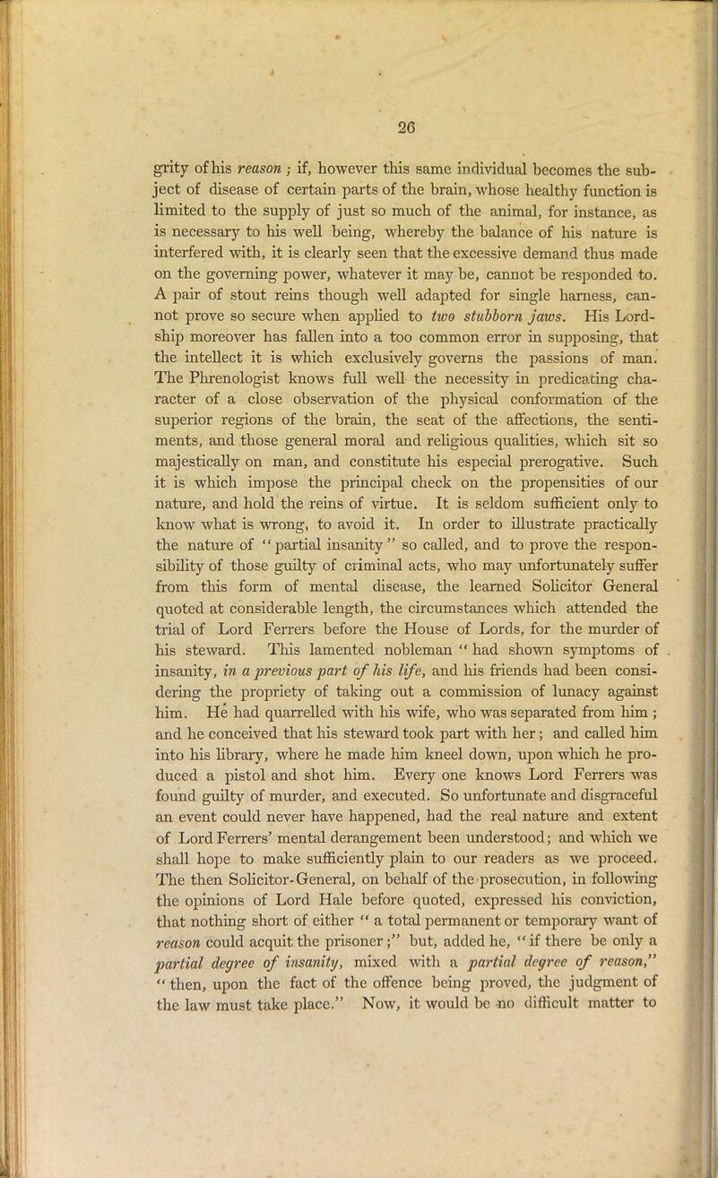 grity of his reason ; if, however this same individual becomes the sub- ject of disease of certain parts of the brain, whose healthy function is limited to the supply of just so much of the animal, for instance, as is necessary to his well being, whereby the balance of his nature is interfered with, it is clearly seen that the excessive demand thus made on the governing power, whatever it may be, cannot be responded to. A pair of stout reins though well adapted for single harness, can- not prove so secure when applied to two stubborn jaivs. His Lord- ship moreover has fallen into a too common error in supposing, that the intellect it is which exclusively governs the passions of man. The Phrenologist knows full well the necessity in predicating cha- racter of a close observation of the physical conformation of the superior regions of the brain, the seat of the affections, the senti- ments, and those general moral and religious qualities, which sit so majestically on man, and constitute his especial prerogative. Such it is which impose the principal check on the propensities of our nature, and hold the reins of virtue. It is seldom sufficient only to know what is wrong, to avoid it. In order to illustrate practically the nature of “partial insanity” so called, and to prove the respon- sibility of those guilty of criminal acts, who may unfortunately suffer from this form of mental disease, the learned Solicitor General quoted at considerable length, the circumstances which attended the trial of Lord Ferrers before the House of Lords, for the murder of his steward. This lamented nobleman “ had shown s3mptoms of insanity, in a previous part of his life, and his friends had been consi- dering the propriety of taking out a commission of lunacy against him. He had quarrelled with his wife, who was separated from him ; and he conceived that his steward took part with her; and called him into his library, where he made him kneel down, upon which he pro- duced a pistol and shot him. Every one knows Lord Ferrers was found guilty of murder, and executed. So unfortunate and disgraceful an event could never have happened, had the real nature and extent of Lord Ferrers’ mental derangement been understood; and which we shall hope to make sufficiently plain to our readers as we proceed. The then Solicitor-General, on behalf of the prosecution, in following the opinions of Lord Hale before quoted, expressed his conviction, that nothing short of either “ a total permanent or temporary want of reason could acquit the prisonerbut, added he, “ if there be only a partial degree of insanity, mixed with a partial degree of reason, “ then, upon the fact of the offence being proved, the judgment of the law must take place.” Now, it would be no difficult matter to